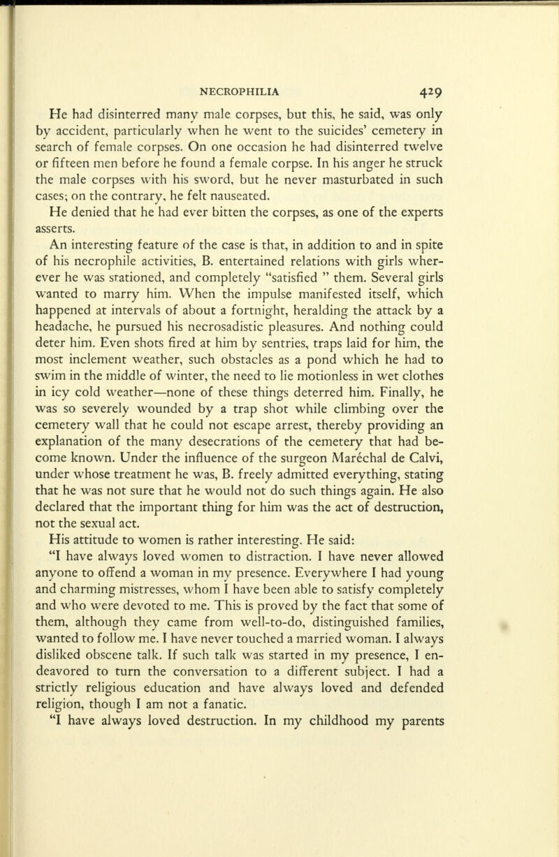 He had disinterred many male corpses, but this, he said, was only by accident, particularly when he went to the suicides' cemetery in search of female corpses. On one occasion he had disinterred twelve or fifteen men before he found a female corpse. In his anger he struck the male corpses with his sword, but he never masturbated in such cases; on the contrary, he felt nauseated. He denied that he had ever bitten the corpses, as one of the experts asserts. An interesting feature of the case is that, in addition to and in spite of his necrophile activities, B. entertained relations with girls wher- ever he was stationed, and completely satisfied  them. Several girls wanted to marry him. When the impulse manifested itself, which happened at intervals of about a fortnight, heralding the attack by a headache, he pursued his necrosadistic pleasures. And nothing could deter him. Even shots fired at him by sentries, traps laid for him, the most inclement weather, such obstacles as a pond which he had to swim in the middle of winter, the need to lie motionless in wet clothes in icy cold weather—none of these things deterred him. Finally, he was so severely wounded by a trap shot while climbing over the cemetery wall that he could not escape arrest, thereby providing an explanation of the many desecrations of the cemetery that had be- come known. Under the influence of the surgeon Marechal de Calvi, under whose treatment he was, B. freely admitted everything, stating that he was not sure that he would not do such things again. He also declared that the important thing for him was the act of destruction, not the sexual act. His attitude to women is rather interesting. He said: I have always loved women to distraction. I have never allowed anyone to offend a woman in my presence. Everywhere I had young and charming mistresses, whom I have been able to satisfy completely and who were devoted to me. This is proved by the fact that some of them, although they came from well-to-do, distinguished families, wanted to follow me. I have never touched a married woman. I always disliked obscene talk. If such talk was started in my presence, I en- deavored to turn the conversation to a different subject. I had a strictly religious education and have always loved and defended religion, though I am not a fanatic. I have always loved destruction. In my childhood my parents