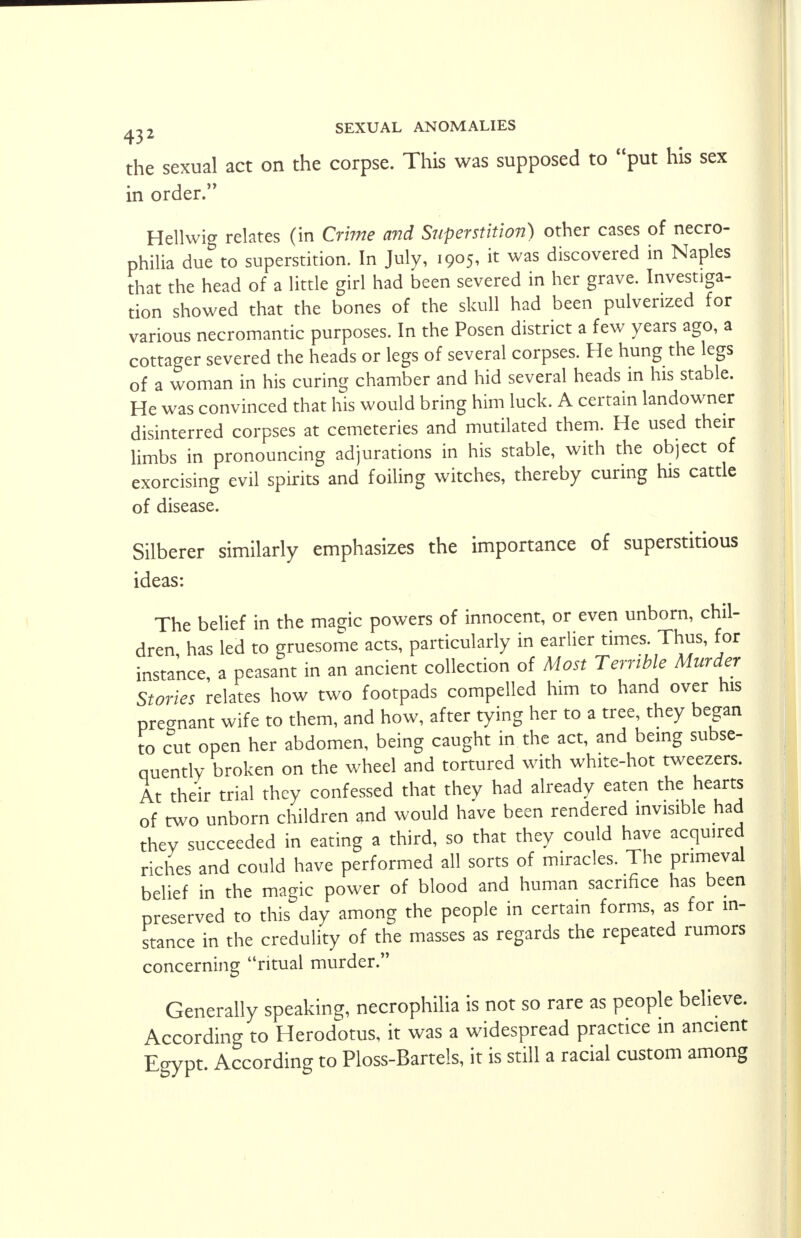the sexual act on the corpse. This was supposed to put his sex in order. Hellwig relates (in Crime and Superstition) other cases of necro- philia due to superstition. In July, 1905, it was discovered in Naples that the head of a little girl had been severed in her grave. Investiga- tion showed that the bones of the skull had been pulverized for various necromantic purposes. In the Posen district a few years ago, a cottager severed the heads or legs of several corpses. He hung the legs of a woman in his curing chamber and hid several heads in his stable. He was convinced that his would bring him luck. A certain landowner disinterred corpses at cemeteries and mutilated them. He used their limbs in pronouncing adjurations in his stable, with the object of exorcising evil spirits and foiling witches, thereby curing his cattle of disease. Silberer similarly emphasizes the importance of superstitious ideas: The belief in the magic powers of innocent, or even unborn, chil- dren, has led to gruesome acts, particularly in earlier times Thus, for instance, a peasant in an ancient collection of Most Terrible Murder Stories relates how two footpads compelled him to hand over his pregnant wife to them, and how, after tying her to a tree, they began to cut open her abdomen, being caught in the act, and being subse- quently broken on the wheel and tortured with white-hot tweezers. At their trial they confessed that they had already eaten the hearts of two unborn children and would have been rendered invisible had they succeeded in eating a third, so that they could have acquired riches and could have performed all sorts of miracles. The primeval belief in the magic power of blood and human sacrifice has been preserved to this day among the people in certain forms, as for in- stance in the credulity of the masses as regards the repeated rumors concerning ritual murder. Generally speaking, necrophilia is not so rare as people believe. According to Herodotus, it was a widespread practice in ancient Egypt. According to Ploss-Bartels, it is still a racial custom among