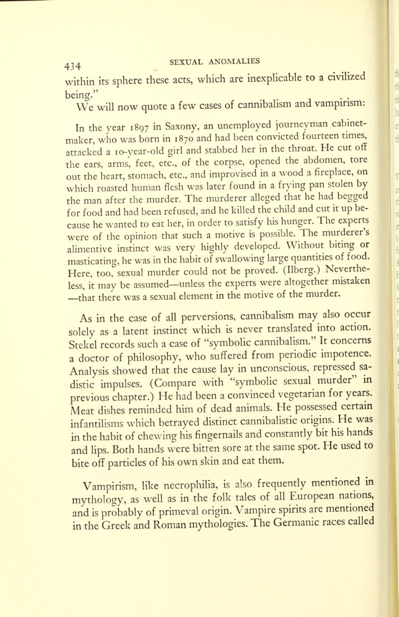 within its sphere these acts, which are inexplicable to a civilized being. We will now quote a few cases of cannibalism and vampirism: In the year 1897 in Saxony, an unemployed journeyman cabinet- maker, who was born in 1870 and had been convicted fourteen times, attacked a 10-year-old girl and stabbed her in the throat. He cut off the ears, arms, feet, etc., of the corpse, opened the abdomen, tore out the heart, stomach, etc., and improvised in a wood a fireplace, on which roasted human flesh was later found in a frying pan stolen by the man after the murder. The murderer alleged that he had begged for food and had been refused, and he killed the child and cut it up be- cause he wanted to eat her, in order to satisfy his hunger. The experts were of the opinion that such a motive is possible. The murderer's alimentive instinct was very highly developed. Without biting or masticating, he was in the habit of swallowing large quantities of food. Here, too, sexual murder could not be proved. (Ilberg.) Neverthe- less, it may be assumed—unless the experts were altogether mistaken —that there was a sexual element in the motive of the murder. As in the case of all perversions, cannibalism may also occur solely as a latent instinct which is never translated into action. Stekel records such a case of symbolic cannibalism. It concerns a doctor of philosophy, who suffered from periodic impotence. Analysis showed that the cause lay in unconscious, repressed sa- distic impulses. (Compare with symbolic sexual murder in previous chapter.) He had been a convinced vegetarian for years. Meat dishes reminded him of dead animals. He possessed certain infantilisms which betrayed distinct cannibalistic origins. He was in the habit of chewing his fingernails and constantly bit his hands and lips. Both hands were bitten sore at the same spot. He used to bite off particles of his own skin and eat them. Vampirism, like necrophilia, is also frequently mentioned in mythology, as well as in the folk tales of all European nations, and is probably of primeval origin. Vampire spirits are mentioned in the Greek and Roman mythologies. The Germanic races called
