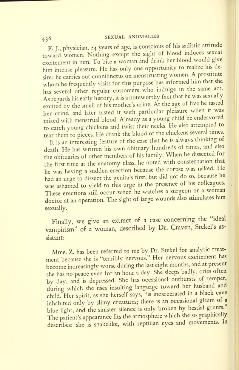 F. J., physician, 24 years of age, is conscious of his sadistic attitude toward women. Nothing except the sight of blood induces sexual excitement in him. To bite a woman and drink her blood would give him intense pleasure. He has only one opportunity to realize his de- sire: he carries out cunnilinctus on menstruating women. A prostitute whom he frequently visits for this purpose has informed him that she has several other regular customers who indulge in the same act. As regards his early history, it is a noteworthy fact that he was sexually excited by the smell of his mother's urine. At the age of five he tasted her urine, and later tasted it with particular pleasure when it was mixed with menstrual blood. Already as a young child he endeavored to catch voung chickens and twist their necks. He also attempted to tear them to pieces. He drank the blood of the chickens several times It is an interesting feature of the case that he is always thinking of death He has written his own obituary hundreds of times, and also the obituaries of other members of his family. When he dissected for the first time at the anatomy class, he noted with consternation that he was having a sudden erection because the corpse was naked. He had an urge to dissect the genitals first, but did not do so, because he was ashamed to yield to this urge in the presence of his colleagues. These erections still occur when he watches a surgeon or a woman doctor at an operation. The sight of large wounds also stimulates him sexually. Finally, we give an extract of a case concerning the ideal vampirism'' of a woman, described by Dr. Craven, Stekel's as- sistant: Mme. Z. has been referred to me by Dr. Stekel for analytic treat- ment because she is terribly nervous. Her nervous excitement has become increasingly worse during the last eight months, and at present she has no peace even for an hour a day. She sleeps badly, cries often by day, and is depressed. She has occasional outbursts of temper, during which she uses insulting language toward her husband and child. Her spirit, as she herself says, is incarcerated in a black cave inhabited only by slimy creatures; there is an occasional gleam of a blue light, and the sinister silence is only broken by bestial grunts. The patient's appearance fits the atmosphere which she so graphically describes: she is snakelike, with reptilian eyes and movements. In