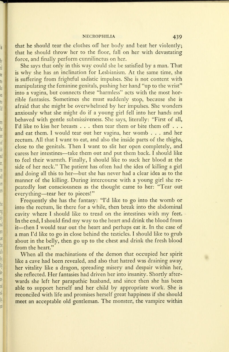 that he should tear the clothes off her body and beat her violently; that he should throw her to the floor, fall on her with devastating force, and finally perform cunnilinctus on her. She says that only in this way could she be satisfied by a man. That is why she has an inclination for Lesbianism. At the same time, she is suffering from frightful sadistic impulses. She is not content with manipulating the feminine genitals, pushing her hand up to the wrist into a vagina, but connects these harmless acts with the most hor- rible fantasies. Sometimes she must suddenly stop, because she is afraid that she might be overwhelmed by her impulses. She wonders anxiously what she might do if a young girl fell into her hands and behaved with gentle submissiveness. She says, literally: First of all, I'd like to kiss her breasts . . . then tear them or bite them off . . . and eat them. I would tear out her vagina, her womb . . . and her rectum. All that I want to eat, and also the inside parts of the thighs, close to the genitals. Then I want to slit her open completely, and caress her intestines—take them out and put them back. I should like to feel their warmth. Finally, I should like to suck her blood at the side of her neck. The patient has often had the idea of killing a girl and doing all this to her—but she has never had a clear idea as to the manner of the killing. During intercourse with a young girl she re- peatedly lost consciousness as the thought came to her: Tear out everything—tear her to pieces! Frequently she has the fantasy: I'd like to go into the womb or into the rectum, lie there for a while, then break into the abdominal cavity where I should like to tread on the intestines with my feet. In the end, I should find my way to the heart and drink the blood from it—then I would tear out the heart and perhaps eat it. In the case of a man I'd like to go in close behind the testicles. I should like to grub about in the belly, then go up to the chest and drink the fresh blood from the heart. When all the machinations of the demon that occupied her spirit like a cave had been revealed, and also that hatred was draining away her vitality like a dragon, spreading misery and despair within her, she reflected. Her fantasies had driven her into insanity. Shortly after- wards she left her parapathic husband, and since then she has been able to support herself and her child by appropriate work. She is reconciled with life and promises herself great happiness if she should meet an acceptable old gentleman. The monster, the vampire within