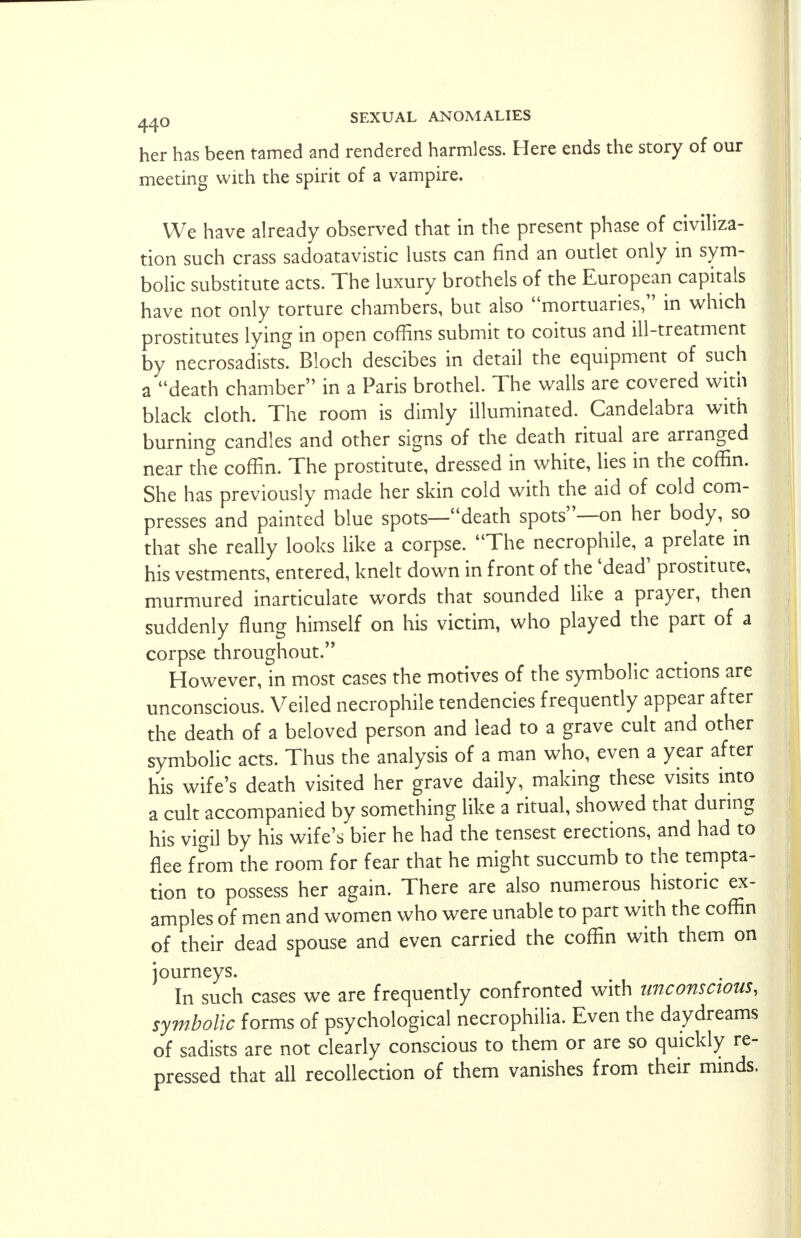 her has been tamed and rendered harmless. Here ends the story of our meeting with the spirit of a vampire. We have already observed that in the present phase of civiliza- tion such crass sadoatavistic lusts can find an outlet only in sym- bolic substitute acts. The luxury brothels of the European capitals have not only torture chambers, but also mortuaries, in which prostitutes lying in open coffins submit to coitus and ill-treatment by necrosadists. Bloch descibes in detail the equipment of such a death chamber in a Paris brothel. The walls are covered with black cloth. The room is dimly illuminated. Candelabra with burning candles and other signs of the death ritual are arranged near the coffin. The prostitute, dressed in white, lies in the coffin. She has previously made her skin cold with the aid of cold com- presses and painted blue spots—death spots—on her body, so that she really looks like a corpse. The necrophile, a prelate in his vestments, entered, knelt down in front of the 'dead' prostitute, murmured inarticulate words that sounded like a prayer, then suddenly flung himself on his victim, who played the part of a corpse throughout. However, in most cases the motives of the symbolic actions are unconscious. Veiled necrophile tendencies frequently appear after the death of a beloved person and lead to a grave cult and other symbolic acts. Thus the analysis of a man who, even a year after his wife's death visited her grave daily, making these visits into a cult accompanied by something like a ritual, showed that during his vigil by his wife's bier he had the tensest erections, and had to flee from the room for fear that he might succumb to the tempta- tion to possess her again. There are also numerous historic ex- amples of men and women who were unable to part with the coffin of their dead spouse and even carried the coffin with them on journeys. In such cases we are frequently confronted with unconscious, symbolic forms of psychological necrophilia. Even the daydreams of sadists are not clearly conscious to them or are so quickly re- pressed that all recollection of them vanishes from their minds.