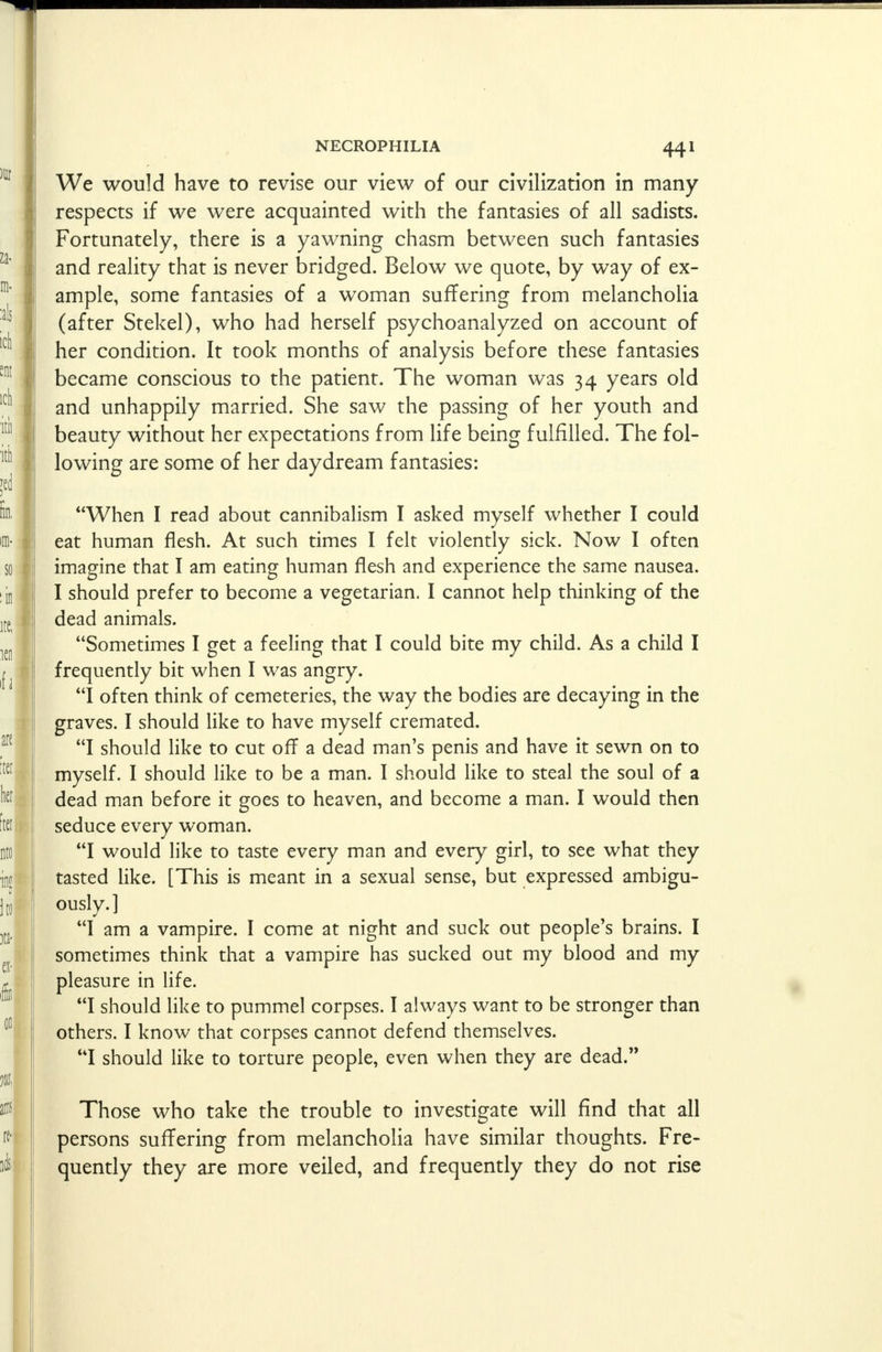 We would have to revise our view of our civilization in many respects if we were acquainted with the fantasies of all sadists. Fortunately, there is a yawning chasm between such fantasies and reality that is never bridged. Below we quote, by way of ex- ample, some fantasies of a woman suffering from melancholia (after Stekel), who had herself psychoanalyzed on account of her condition. It took months of analysis before these fantasies became conscious to the patient. The woman was 34 years old and unhappily married. She saw the passing of her youth and beauty without her expectations from life being fulfilled. The fol- lowing are some of her daydream fantasies: When I read about cannibalism I asked myself whether I could eat human flesh. At such times I felt violently sick. Now I often imagine that I am eating human flesh and experience the same nausea. I should prefer to become a vegetarian. I cannot help thinking of the dead animals. Sometimes I get a feeling that I could bite my child. As a child I frequently bit when I was angry. I often think of cemeteries, the way the bodies are decaying in the graves. I should like to have myself cremated. I should like to cut off a dead man's penis and have it sewn on to myself. I should like to be a man. I should like to steal the soul of a dead man before it goes to heaven, and become a man. I would then seduce every woman. I would like to taste every man and every girl, to see what they tasted like. [This is meant in a sexual sense, but expressed ambigu- ously.] I am a vampire. I come at night and suck out people's brains. I sometimes think that a vampire has sucked out my blood and my pleasure in life. I should like to pummel corpses. I always want to be stronger than others. I know that corpses cannot defend themselves. I should like to torture people, even when they are dead. Those who take the trouble to investigate will find that all persons suffering from melancholia have similar thoughts. Fre- quently they are more veiled, and frequently they do not rise