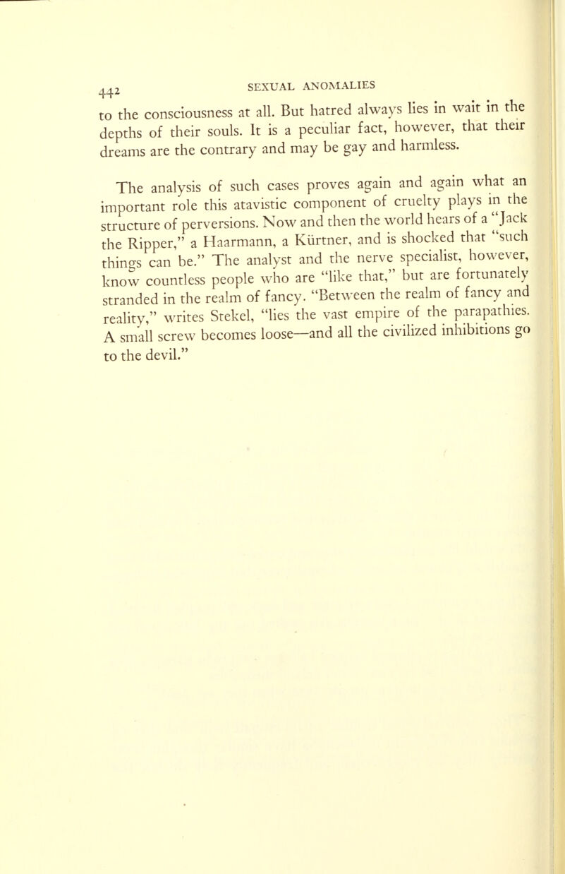 to the consciousness at all. But hatred always lies in wait in the depths of their souls. It is a peculiar fact, however, that their dreams are the contrary and may be gay and harmless. The analysis of such cases proves again and again what an important role this atavistic component of cruelty plays in the structure of perversions. Now and then the world hears of a Jack the Ripper, a Haarmann, a Kiirtner, and is shocked that such things can be. The analyst and the nerve specialist, however, know countless people who are like that, but are fortunately stranded in the realm of fancy. Between the realm of fancy and reality, writes Stekel, lies the vast empire of the parapathies. A small screw becomes loose—and all the civilized inhibitions go to the devil.