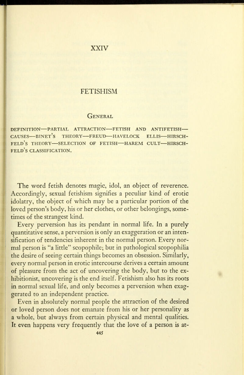 XXIV FETISHISM General definition—partial attraction fetish and antifetish causes—binet's theory freud havelock ellis hirsch- feld's theory selection of fetish—harem cult hirsch- feld's CLASSIFICATION. The word fetish denotes magic, idol, an object of reverence. Accordingly, sexual fetishism signifies a peculiar kind of erotic idolatry, the object of which may be a particular portion of the loved person's body, his or her clothes, or other belongings, some- times of the strangest kind. Every perversion has its pendant in normal life. In a purely quantitative sense, a perversion is only an exaggeration or an inten- sification of tendencies inherent in the normal person. Every nor- mal person is a little scopophile; but in pathological scopophilia the desire of seeing certain things becomes an obsession. Similarly, every normal person in erotic intercourse derives a certain amount of pleasure from the act of uncovering the body, but to the ex- hibitionist, uncovering is the end itself. Fetishism also has its roots in normal sexual life, and only becomes a perversion when exag- gerated to an independent practice. Even in absolutely normal people the attraction of the desired or loved person does not emanate from his or her personality as a whole, but always from certain physical and mental qualities. It even happens very frequently that the love of a person is at-