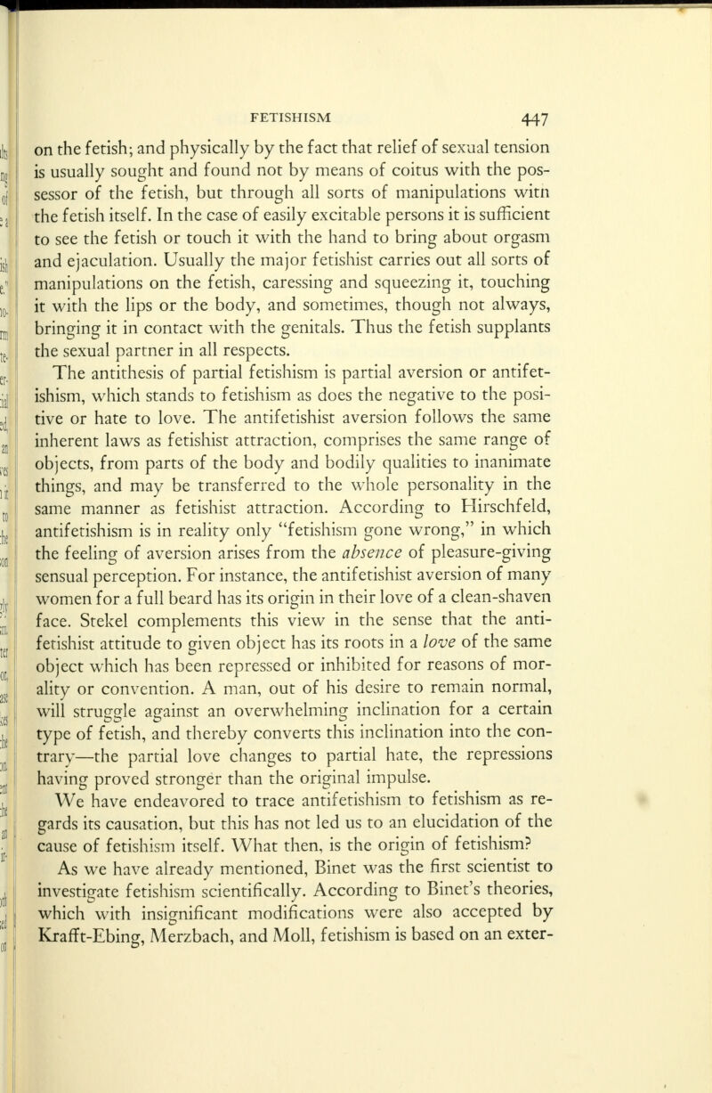 f FETISHISM 447 on the fetish; and physically by the fact that relief of sexual tension is usually sought and found not by means of coitus with the pos- sessor of the fetish, but through all sorts of manipulations witn the fetish itself. In the case of easily excitable persons it is sufficient to see the fetish or touch it with the hand to bring about orgasm and ejaculation. Usually the major fetishist carries out all sorts of manipulations on the fetish, caressing and squeezing it, touching it with the lips or the body, and sometimes, though not always, bringing it in contact with the genitals. Thus the fetish supplants the sexual partner in all respects. The antithesis of partial fetishism is partial aversion or antifet- ishism, which stands to fetishism as does the negative to the posi- tive or hate to love. The antifetishist aversion follows the same inherent laws as fetishist attraction, comprises the same range of objects, from parts of the body and bodily qualities to inanimate things, and may be transferred to the whole personality in the same manner as fetishist attraction. According to Hirschfeld, antifetishism is in reality only fetishism gone wrong, in which the feeling of aversion arises from the absence of pleasure-giving sensual perception. For instance, the antifetishist aversion of many women for a full beard has its origin in their love of a clean-shaven face. Stekel complements this view in the sense that the anti- fetishist attitude to given object has its roots in a love of the same object which has been repressed or inhibited for reasons of mor- ality or convention. A man, out of his desire to remain normal, will struggle against an overwhelming inclination for a certain type of fetish, and thereby converts this inclination into the con- trary—the partial love changes to partial hate, the repressions having proved stronger than the original impulse. We have endeavored to trace antifetishism to fetishism as re- gards its causation, but this has not led us to an elucidation of the cause of fetishism itself. What then, is the origin of fetishism? As we have already mentioned, Binet was the first scientist to investigate fetishism scientifically. According to Binet's theories, which with insignificant modifications were also accepted by Krafft-Ebing, Merzbach, and Moll, fetishism is based on an exter-