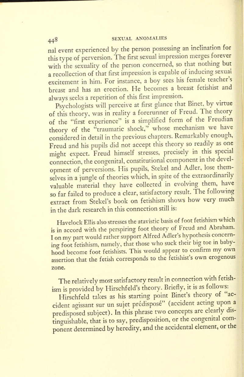 nal event experienced by the person possessing an inclination for this type of perversion. The first sexual impression merges forever with the sexuality of the person concerned, so that nothing but a recollection of that first impression is capable of inducing sexual excitement in him. For instance, a boy sees his female teacher's breast and has an erection. He becomes a breast fetishist and always seeks a repetition of this first impression. Psychologists will perceive at first glance that Binet, by virtue of this theory, was in reality a forerunner of Freud. The theory of the first experience is a simplified form of the Freudian theory of the traumatic shock, whose mechanism we have considered in detail in the previous chapters. Remarkably enough, Freud and his pupils did not accept this theory so readily as one might expect. Freud himself stresses, precisely in this special connection, the congenital, constitutional component in the devel- opment of perversions. His pupils, Stekel and Adler, lose them- selves in a jungle of theories which, in spite of the extraordinarily valuable material they have collected in evolving them, have so far failed to produce a clear, satisfactory result. The following extract from Stekel's book on fetishism shows how very much in the dark research in this connection still is: Havelock Ellis also stresses the atavistic basis of foot fetishism which is in accord with the perspiring foot theory of Freud and Abraham. I on my part would rather support Alfred Adler's hypothesis concern- ing foot fetishism, namely, that those who suck their big toe in baby- hood become foot fetishists. This would appear to confirm my own assertion that the fetish corresponds to the fetishist's own erogenous zone. The relatively most satisfactory result in connection with fetish- ism is provided by Hirschfeld's theory. Briefly, it is as follows: Hirschfeld takes as his starting point Binet's theory of ac- cident agissant sur un sujet predispose (accident acting upon a predisposed subject). In this phrase two concepts are clearly dis- tinguishable, that is to say, predisposition, or the congenital com- ponent determined by heredity, and the accidental element, or the