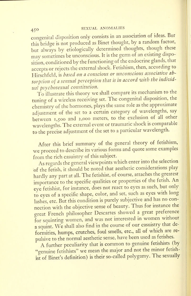 congenital disposition only consists in an association of ideas. But this bridge is not produced as Binet thought, by a random factor, but always by etiologically determined thoughts, though these may sometimes be unconscious. It is the germ of an existing dispo- sition, conditioned by the functioning of the endocrine glands, that accepts or rejects the external shock. Fetishism, then, according to Hirschfeld, is based on a conscious or unconscious associative^ ab- sorption of a sensual perception that is in accord with the individ- ual psychosexual constitution. To illustrate this theory we shall compare its mechanism to the tuning of a wireless receiving set. The congenital disposition, the chemistry of the hormones, plays the same role as the approximate adjustment of the set to a certain category of wavelengths, say between 1,500 and 2,000 meters, to the exclusion of all other wavelengths. The external event or traumatic shock is comparable to the precise adjustment of the set to a particular wavelength. After this brief summary of the general theory of fetishism, we proceed to describe its various forms and quote some examples from the rich casuistry of this subject. As regards the general viewpoints which enter into the selection of the fetish, it should be noted that aesthetic considerations play hardly any part at all. The fetishist, of course, attaches the greatest importance to the specific qualities or properties of the fetish. An eye fetishist, for instance, does not react to eyes as such, but only to eyes of a specific shape, color, and set, such as eyes with long lashes, etc. But this condition is purely subjective and has no con- nection with the objective sense of beauty. Thus for instance the great French philosopher Descartes showed a great preference for squinting women, and was not interested in women without a squint. We shall also find in the course of our casuistry that de- formities, humps, crutches, foul smells, etc., all of which are re- pulsive to the normal aesthetic sense, have been used as fetishes. A further peculiarity that is common to genuine fetishists (by genuine fetishists we mean the major and not the minor fetish- ist of Binet's definition) is their so-called polygamy. The sexually