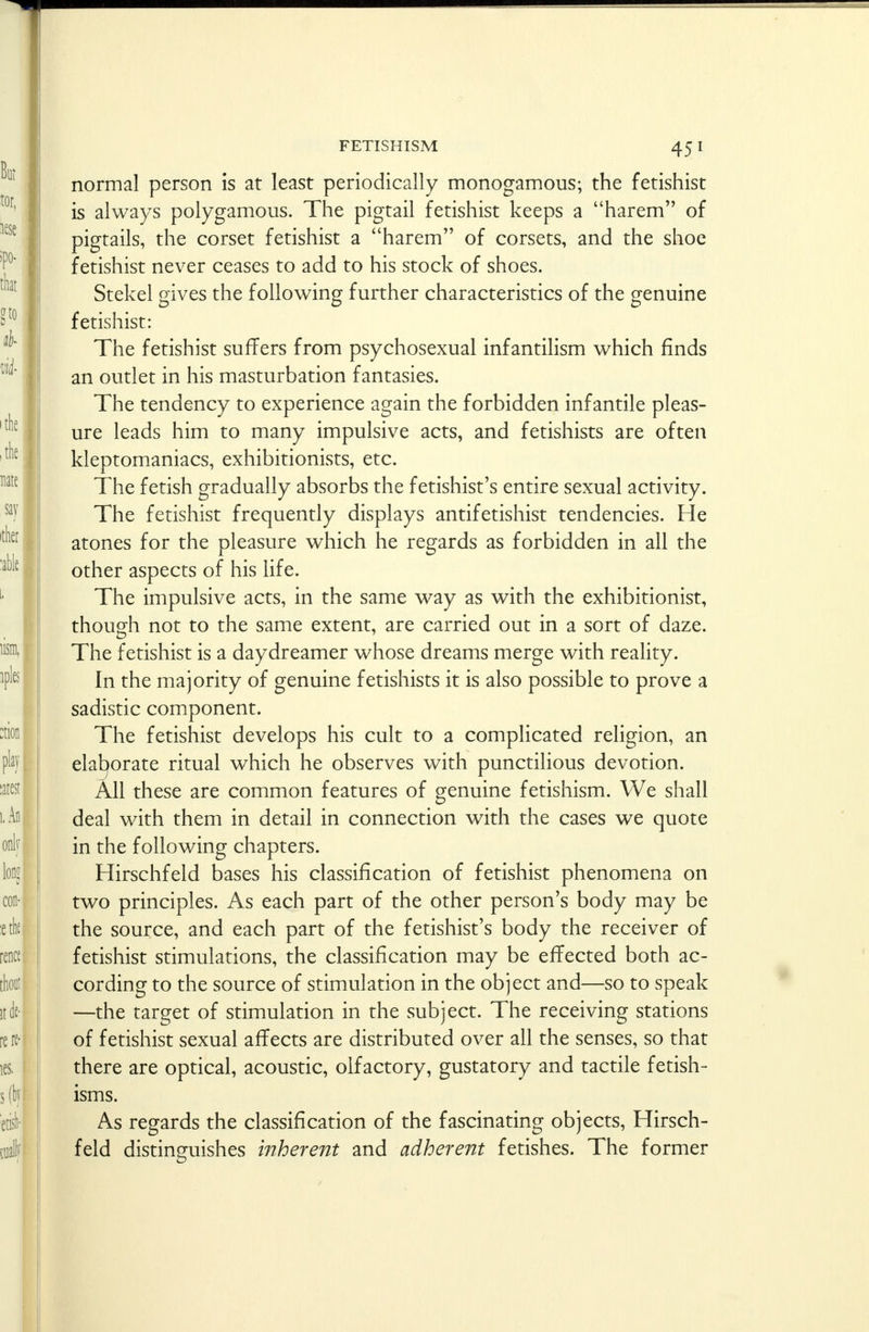 normal person is at least periodically monogamous; the fetishist is always polygamous. The pigtail fetishist keeps a harem of pigtails, the corset fetishist a harem of corsets, and the shoe fetishist never ceases to add to his stock of shoes. Stekel gives the following further characteristics of the genuine fetishist: The fetishist suffers from psychosexual infantilism which finds an outlet in his masturbation fantasies. The tendency to experience again the forbidden infantile pleas- ure leads him to many impulsive acts, and fetishists are often kleptomaniacs, exhibitionists, etc. The fetish gradually absorbs the fetishist's entire sexual activity. The fetishist frequently displays antifetishist tendencies. He atones for the pleasure which he regards as forbidden in all the other aspects of his life. The impulsive acts, in the same way as with the exhibitionist, though not to the same extent, are carried out in a sort of daze. The fetishist is a day dreamer whose dreams merge with reality. In the majority of genuine fetishists it is also possible to prove a sadistic component. The fetishist develops his cult to a complicated religion, an elaborate ritual which he observes with punctilious devotion. All these are common features of genuine fetishism. We shall deal with them in detail in connection with the cases we quote in the following chapters. Hirschfeld bases his classification of fetishist phenomena on two principles. As each part of the other person's body may be the source, and each part of the fetishist's body the receiver of fetishist stimulations, the classification may be effected both ac- cording to the source of stimulation in the object and—so to speak —the target of stimulation in the subject. The receiving stations of fetishist sexual affects are distributed over all the senses, so that there are optical, acoustic, olfactory, gustatory and tactile fetish- isms. As regards the classification of the fascinating objects, Hirsch- feld distinguishes inherent and adherent fetishes. The former
