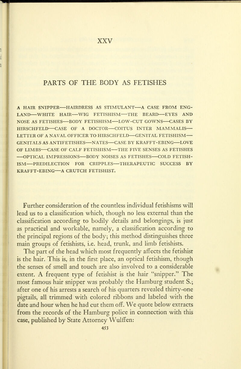 XXV PARTS OF THE BODY AS FETISHES A HAIR SNIPPER HAIRDRESS AS STIMULANT—A CASE FROM ENG- LAND WHITE HAIR—WIG FETISHISM—THE BEARD EYES AND NOSE AS FETISHES BODY FETISHISM LOW-CUT GOWNS CASES BY HIRSCHFELD CASE OF A DOCTOR COITUS INTER MAMMALIS LETTER OF A NAVAL OFFICER TO HIRSCHFELD GENITAL FETISHISM GENITALS AS ANTIFETISHES NATES CASE BY KRAFFT-EBING LOVE OF LIMBS—CASE OF CALF FETISHISM THE FIVE SENSES AS FETISHES OPTICAL IMPRESSIONS BODY NOISES AS FETISHES COLD FETISH- ISM PREDILECTION FOR CRIPPLES THERAPEUTIC SUCCESS BY KRAFFT-EBING A CRUTCH FETISHIST. Further consideration of the countless individual fetishisms will lead us to a classification which, though no less external than the classification according to bodily details and belongings, is just as practical and workable, namely, a classification according to the principal regions of the body; this method distinguishes three main groups of fetishists, i.e. head, trunk, and limb fetishists. The part of the head which most frequently affects the fetishist is the hair. This is, in the first place, an optical fetishism, though the senses of smell and touch are also involved to a considerable extent. A frequent type of fetishist is the hair snipper. The most famous hair snipper was probably the Hamburg student S.; after one of his arrests a search of his quarters revealed thirty-one pigtails, all trimmed with colored ribbons and labeled with the date and hour when he had cut them off. We quote below extracts from the records of the Hamburg police in connection with this case, published by State Attorney Wulffen: