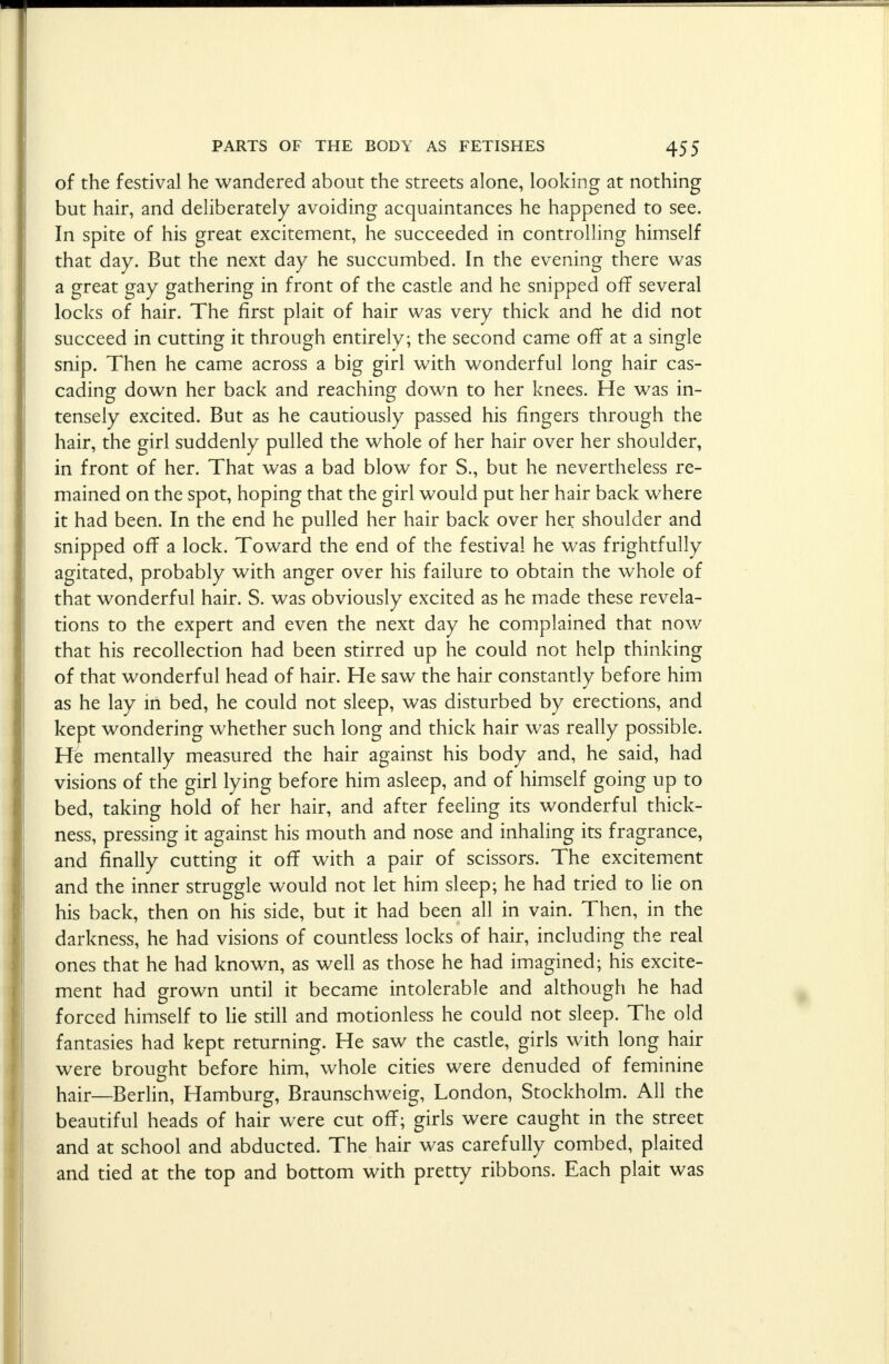 of the festival he wandered about the streets alone, looking at nothing but hair, and deliberately avoiding acquaintances he happened to see. In spite of his great excitement, he succeeded in controlling himself that day. But the next day he succumbed. In the evening there was a great gay gathering in front of the castle and he snipped off several locks of hair. The first plait of hair was very thick and he did not succeed in cutting it through entirely; the second came off at a single snip. Then he came across a big girl with wonderful long hair cas- cading down her back and reaching down to her knees. He was in- tensely excited. But as he cautiously passed his fingers through the hair, the girl suddenly pulled the whole of her hair over her shoulder, in front of her. That was a bad blow for S., but he nevertheless re- mained on the spot, hoping that the girl would put her hair back where it had been. In the end he pulled her hair back over her shoulder and snipped off a lock. Toward the end of the festival he was frightfully agitated, probably with anger over his failure to obtain the whole of that wonderful hair. S. was obviously excited as he made these revela- tions to the expert and even the next day he complained that now that his recollection had been stirred up he could not help thinking of that wonderful head of hair. He saw the hair constantly before him as he lay in bed, he could not sleep, was disturbed by erections, and kept wondering whether such long and thick hair was really possible. He mentally measured the hair against his body and, he said, had visions of the girl lying before him asleep, and of himself going up to bed, taking hold of her hair, and after feeling its wonderful thick- ness, pressing it against his mouth and nose and inhaling its fragrance, and finally cutting it off with a pair of scissors. The excitement and the inner struggle would not let him sleep; he had tried to lie on his back, then on his side, but it had been all in vain. Then, in the darkness, he had visions of countless locks of hair, including the real ones that he had known, as well as those he had imagined; his excite- ment had grown until it became intolerable and although he had forced himself to lie still and motionless he could not sleep. The old fantasies had kept returning. He saw the castle, girls with long hair were brought before him, whole cities were denuded of feminine hair—Berlin, Hamburg, Braunschweig, London, Stockholm. All the beautiful heads of hair were cut off; girls were caught in the street and at school and abducted. The hair was carefully combed, plaited and tied at the top and bottom with pretty ribbons. Each plait was
