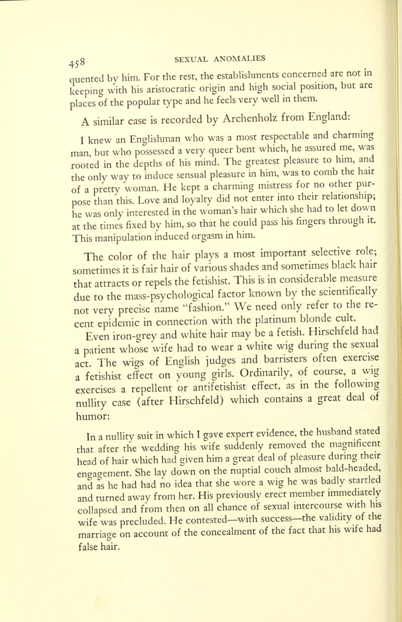 quented by him. For the rest, the establishments concerned are not in keeping with his aristocratic origin and high social position, but are places of the popular type and he feels very well in them. A similar case is recorded by Archenholz from England: I knew an Englishman who was a most respectable and charming man but who possessed a very queer bent which, he assured me, was rooted in the depths of his mind. The greatest pleasure to him, and the only way to induce sensual pleasure in him, was to comb the hair of a pretty woman. He kept a charming mistress for no other pur- pose than this. Love and loyalty did not enter into their relationship; he was only interested in the woman's hair which she had to let down at the times fixed by him, so that he could pass his fingers through it. This manipulation induced orgasm in him. The color of the hair plays a most important selective role; sometimes it is fair hair of various shades and sometimes black hair that attracts or repels the fetishist. This is in considerable measure due to the mass-psychological factor known by the scientifically not very precise name fashion. We need only refer to the re- cent epidemic in connection with the platinum blonde cult. Even iron-grey and white hair may be a fetish. Hirschfeld had a patient whose wife had to wear a white wig during the sexual act The wigs of English judges and barristers often exercise a fetishist effect on young girls. Ordinarily, of course, a wig exercises a repellent or antifetishist effect, as in the following nullity case (after Hirschfeld) which contains a great deal of humor: In a nullity suit in which I gave expert evidence, the husband stated that after the wedding his wife suddenly removed the magnificent head of hair which had given him a great deal of pleasure during their engagement. She lay down on the nuptial couch almost bald-headed and as he had had no idea that she wore a wig he was badly startled and turned away from her. His previously erect member immediately collapsed and from then on all chance of sexual intercourse with his wife was precluded. He contested—with success—the validity of the marriage on account of the concealment of the fact that his wife had false hair.