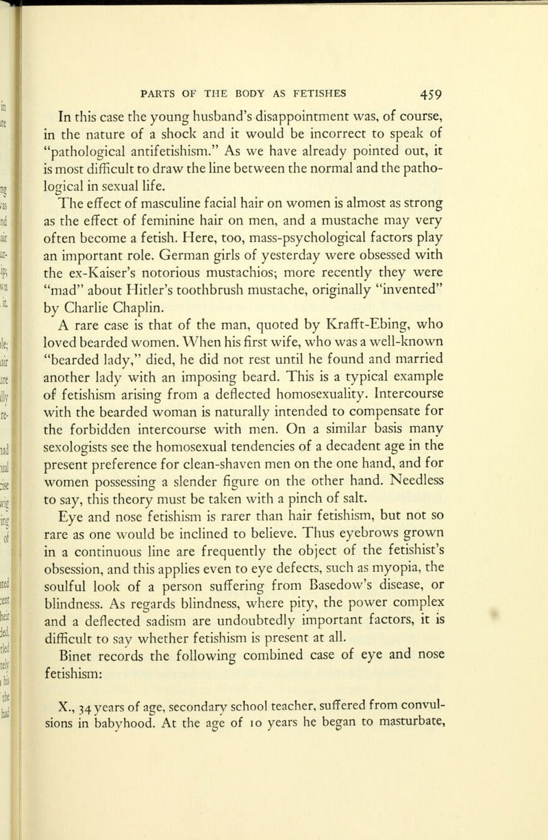 In this case the young husband's disappointment was, of course, in the nature of a shock and it would be incorrect to speak of pathological antifetishism. As we have already pointed out, it is most difficult to draw the line between the normal and the patho- logical in sexual life. The effect of masculine facial hair on women is almost as strong as the effect of feminine hair on men, and a mustache may very often become a fetish. Here, too, mass-psychological factors play an important role. German girls of yesterday were obsessed with the ex-Kaiser's notorious mustachios; more recently they were mad about Hitler's toothbrush mustache, originally invented by Charlie Chaplin. A rare case is that of the man, quoted by Krafft-Ebing, who loved bearded women. When his first wife, who was a well-known bearded lady, died, he did not rest until he found and married another lady with an imposing beard. This is a typical example of fetishism arising from a deflected homosexuality. Intercourse with the bearded woman is naturally intended to compensate for the forbidden intercourse with men. On a similar basis many sexologists see the homosexual tendencies of a decadent age in the present preference for clean-shaven men on the one hand, and for women possessing a slender figure on the other hand. Needless to say, this theory must be taken with a pinch of salt. Eye and nose fetishism is rarer than hair fetishism, but not so rare as one would be inclined to believe. Thus eyebrows grown in a continuous line are frequently the object of the fetishist's obsession, and this applies even to eye defects, such as myopia, the soulful look of a person suffering from Basedow's disease, or blindness. As regards blindness, where pity, the power complex and a deflected sadism are undoubtedly important factors, it is difficult to say whether fetishism is present at all. Binet records the following combined case of eye and nose fetishism: X., 34 years of age, secondary school teacher, suffered from convul- sions in babyhood. At the age of 10 years he began to masturbate,
