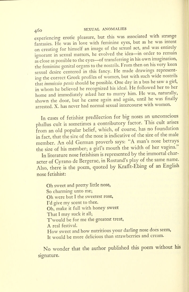 experiencing erotic pleasure, but this was associated with strange fantasies. He was in love with feminine eyes, but as he was intent on creating for himself an image of the sexual act, and was entirely ignorant in sexual matters, he evolved the idea—in order to remain as close as possible to the eyes—of transferring in his own imagination, the feminine genital organs to the nostrils. From then on his very keen sexual desire centered in this fancy. He made drawings represent- ing the correct Greek profiles of women, but with such wide nostrils that immissio penis should be possible. One day in a bus he saw a girl, in whom he believed he recognized his ideal. He followed her to her home and immediately asked her to marry him. He was, naturally, shown the door, but he came again and again, until he was finally arrested. X. has never had normal sexual intercourse with women. In cases of fetishist predilection for big noses an unconscious phallus cult is sometimes a contributory factor. This cult arises from an old popular belief, which, of course, has no foundation in fact, that the size of the nose is indicative of the size of the male member. An old German proverb says: A man's nose betrays the size of his member; a girl's mouth the width of her vagina. In literature nose fetishism is represented by the immortal char- acter of Cyrano de Bergerac, in Rostand's play of the same name. Also, there is the poem, quoted by Krafft-Ebing of an English nose fetishist: Oh sweet and pretty little nose, So charming unto me; Oh were but I the sweetest rose, I'd give my scent to thee. Oh, make it full with honey sweet That I may suck it all; T'would be for me the greatest treat, A real festival. How sweet and how nutritious your darling nose does seem, It would be more delicious than strawberries and cream. No wonder that the author published this poem without his signature.