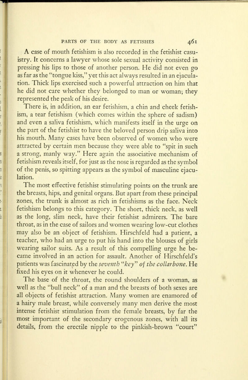 A case of mouth fetishism is also recorded in the fetishist casu- istry. It concerns a lawyer whose sole sexual activity consisted in pressing his lips to those of another person. He did not even go as far as the tongue kiss, yet this act always resulted in an ejacula- tion. Thick lips exercised such a powerful attraction on him that he did not care whether they belonged to man or woman; they represented the peak of his desire. There is, in addition, an ear fetishism, a chin and cheek fetish- ism, a tear fetishism (which comes within the sphere of sadism) and even a saliva fetishism, which manifests itself in the urge on the part of the fetishist to have the beloved person drip saliva into his mouth. Many cases have been observed of women who were attracted by certain men because they were able to spit in such a strong, manly way. Here again the associative mechanism of fetishism reveals itself, for just as the nose is regarded as the symbol of the penis, so spitting appears as the symbol of masculine ejacu- lation. The most effective fetishist stimulating points on the trunk are the breasts, hips, and genital organs. But apart from these principal zones, the trunk is almost as rich in fetishisms as the face. Neck fetishism belongs to this category. The short, thick neck, as well as the long, slim neck, have their fetishist admirers. The bare throat, as in the case of sailors and women wearing low-cut clothes may also be an object of fetishism. Hirschfeld had a patient, a teacher, who had an urge to put his hand into the blouses of girls wearing sailor suits. As a result of this compelling urge he be- came involved in an action for assault. Another of Hirschfeld's patients was fascinated by the seventh key of the collarbone. He fixed his eyes on it whenever he could. The base of the throat, the round shoulders of a woman, as well as the bull neck of a man and the breasts of both sexes are all objects of fetishist attraction. Many women are enamored of a hairy male breast, while conversely many men derive the most intense fetishist stimulation from the female breasts, by far the most important of the secondary erogenous zones, with all its details, from the erectile nipple to the pinkish-brown court