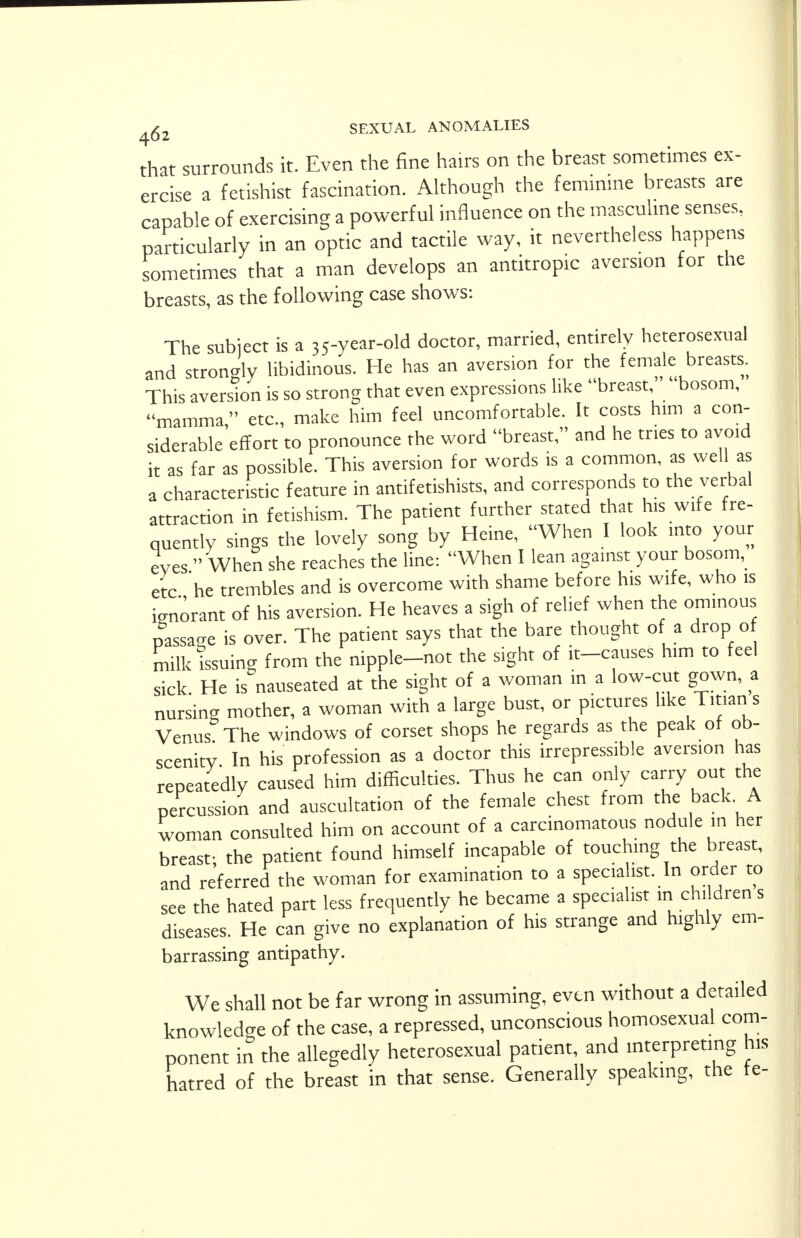 that surrounds it. Even the fine hairs on the breast sometimes ex- ! ercise a fetishist fascination. Although the feminine breasts are capable of exercising a powerful influence on the masculine senses, particularly in an optic and tactile way, it nevertheless happens sometimes that a man develops an antitropic aversion for the breasts, as the following case shows: The subject is a 35-year-old doctor, married, entirely heterosexual and strongly libidinous. He has an aversion for the female breasts. This aversion is so strong that even expressions like breast bosom, mamma, etc., make him feel uncomfortable. It costs him a con- siderable effort to pronounce the word breast, and he tries to avoid it as far as possible. This aversion for words is a common, as well as a characteristic feature in antifetishists, and corresponds to the verbal attraction in fetishism. The patient further stated that his wife fre- quently sings the lovely song by Heine, When I look into your eves  When she reaches the line: When I lean against your bosom, etc he trembles and is overcome with shame before his wife, who is ignorant of his aversion. He heaves a sigh of relief when the ominous passage is over. The patient says that the bare thought of a drop of milk issuing from the nipple-not the sight of it-causes him to feel sick He is nauseated at the sight of a woman in a low-cut gown, a nursing mother, a woman with a large bust, or pictures like Tman s Venus The windows of corset shops he regards as the peak of ob- scenity In his profession as a doctor this irrepressible aversion has repeatedly caused him difficulties. Thus he can only carry out the percussion and auscultation of the female chest from the back. A woman consulted him on account of a carcinomatous nodule in her breast- the patient found himself incapable of touching the breast, and referred the woman for examination to a specialist. In order to see the hated part less frequently he became a specialist .n children s diseases. He can give no explanation of his strange and highly em- barrassing antipathy. We shall not be far wrong in assuming, even without a detailed knowledge of the case, a repressed, unconscious homosexual com- ponent in the allegedly heterosexual patient, and interpreting his hatred of the breast in that sense. Generally speaking, the fe-