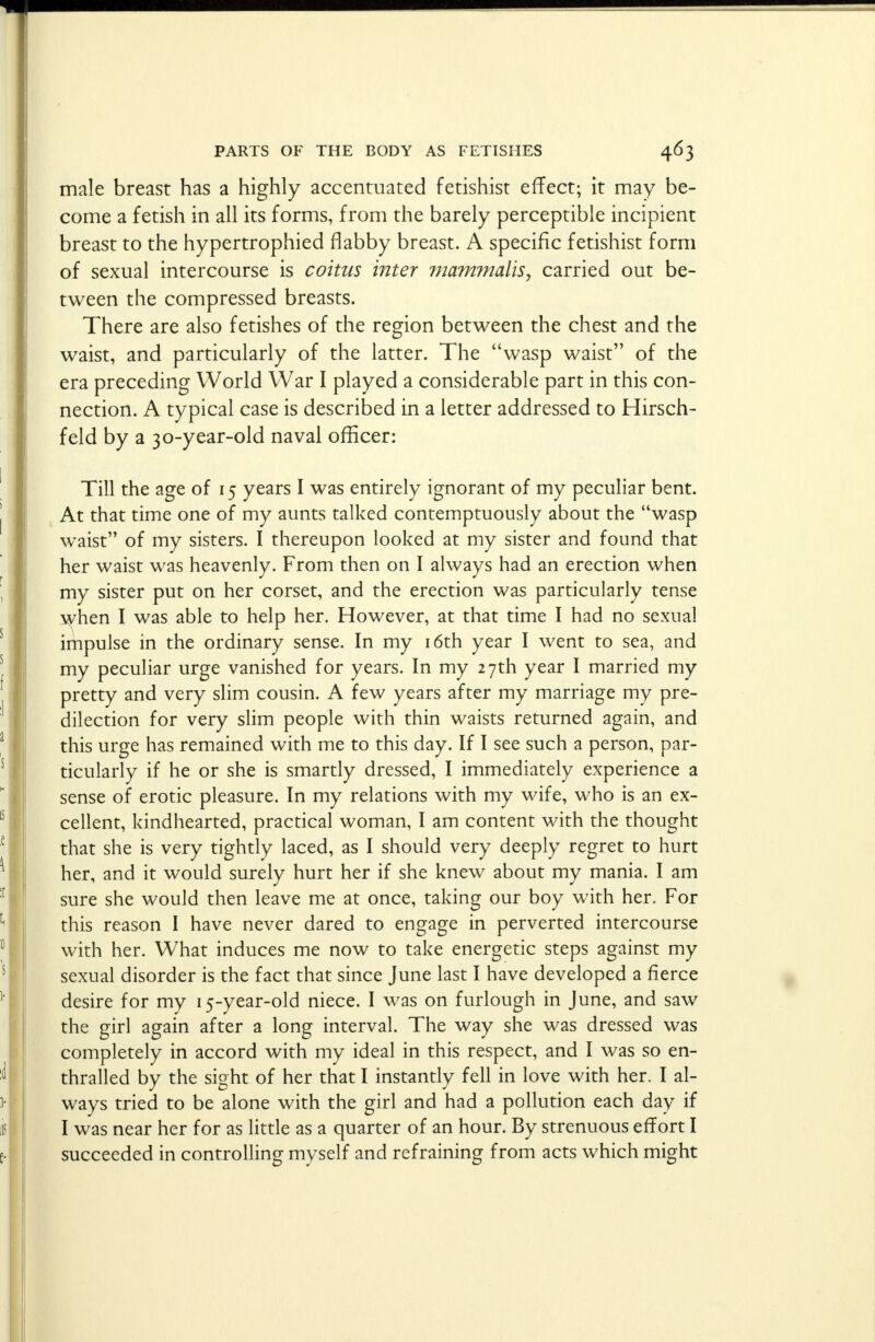 male breast has a highly accentuated fetishist effect; it may be- come a fetish in all its forms, from the barely perceptible incipient breast to the hypertrophied flabby breast. A specific fetishist form of sexual intercourse is coitus inter mammalis, carried out be- tween the compressed breasts. There are also fetishes of the region between the chest and the waist, and particularly of the latter. The wasp waist of the era preceding World War I played a considerable part in this con- nection. A typical case is described in a letter addressed to Hirsch- feld by a 30-year-old naval officer: Till the age of 15 years I was entirely ignorant of my peculiar bent. At that time one of my aunts talked contemptuously about the wasp waist of my sisters. I thereupon looked at my sister and found that her waist was heavenly. From then on I always had an erection when my sister put on her corset, and the erection was particularly tense when I was able to help her. However, at that time I had no sexual impulse in the ordinary sense. In my 16th year I went to sea, and my peculiar urge vanished for years. In my 27th year I married my pretty and very slim cousin. A few years after my marriage my pre- dilection for very slim people with thin waists returned again, and this urge has remained with me to this day. If I see such a person, par- ticularly if he or she is smartly dressed, I immediately experience a sense of erotic pleasure. In my relations with my wife, who is an ex- cellent, kindhearted, practical woman, I am content with the thought that she is very tightly laced, as I should very deeply regret to hurt her, and it would surely hurt her if she knew about my mania. I am sure she would then leave me at once, taking our boy with her. For this reason I have never dared to engage in perverted intercourse with her. What induces me now to take energetic steps against my sexual disorder is the fact that since June last I have developed a fierce desire for my 15-year-old niece. I was on furlough in June, and saw the girl again after a long interval. The way she was dressed was completely in accord with my ideal in this respect, and I was so en- thralled by the sight of her that I instantly fell in love with her. I al- ways tried to be alone with the girl and had a pollution each day if I was near her for as little as a quarter of an hour. By strenuous effort I succeeded in controlling mvself and refraining from acts which might