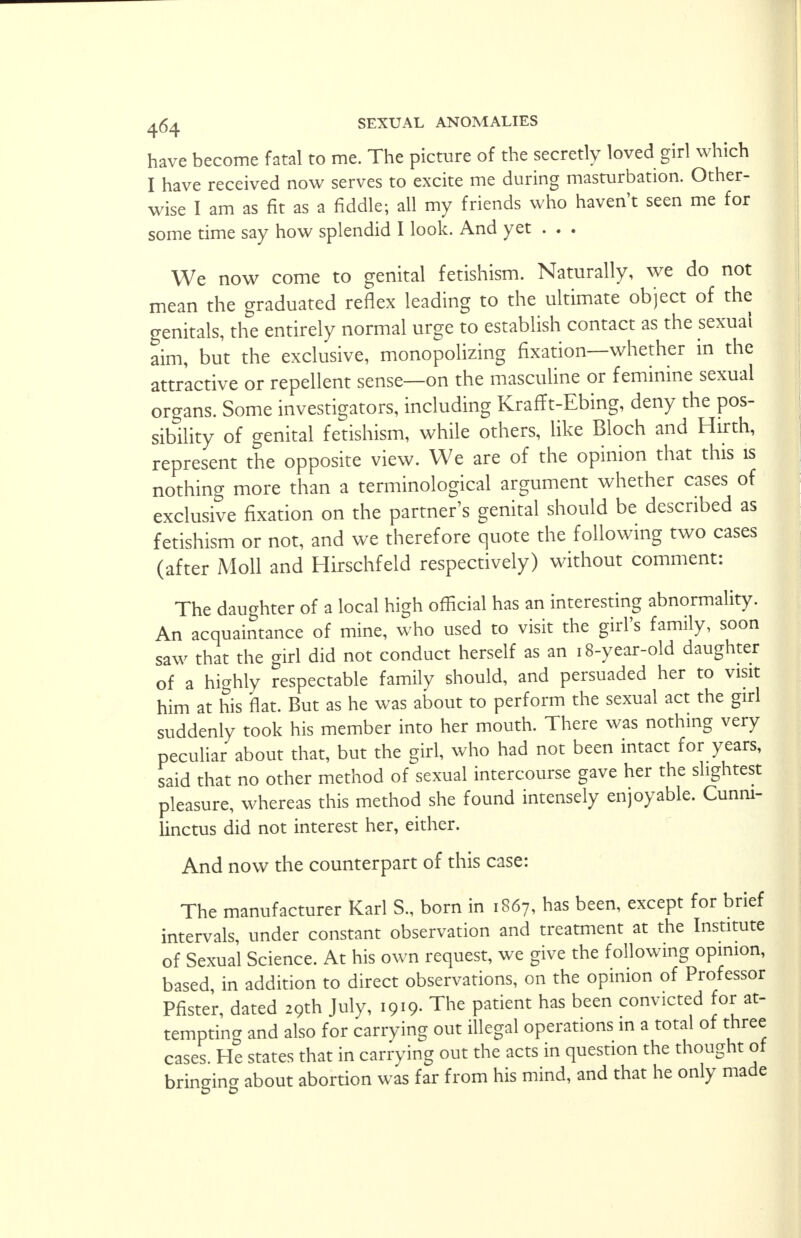 have become fatal to me. The picture of the secretly loved girl which I have received now serves to excite me during masturbation. Other- wise I am as fit as a fiddle; all my friends who haven't seen me for some time say how splendid I look. And yet . . . We now come to genital fetishism. Naturally, we do not mean the graduated reflex leading to the ultimate object of the genitals, the entirely normal urge to establish contact as the sexual aim, but the exclusive, monopolizing fixation—whether in the attractive or repellent sense—on the masculine or feminine sexual organs. Some investigators, including Krafft-Ebing, deny the pos- sibility of genital fetishism, while others, like Bloch and Hirth, represent the opposite view. We are of the opinion that this is nothing more than a terminological argument whether cases of exclusive fixation on the partner's genital should be described as fetishism or not, and we therefore quote the following two cases (after Moll and Hirschfeld respectively) without comment: The daughter of a local high official has an interesting abnormality. An acquaintance of mine, who used to visit the girl's family, soon saw that the girl did not conduct herself as an 18-year-old daughter of a highly respectable family should, and persuaded her to visit him at his flat. But as he was about to perform the sexual act the girl suddenly took his member into her mouth. There was nothing very peculiar about that, but the girl, who had not been intact for years, said that no other method of sexual intercourse gave her the slightest pleasure, whereas this method she found intensely enjoyable. Cunni- linctus did not interest her, either. And now the counterpart of this case: The manufacturer Karl S., born in 1867, has been, except for brief intervals, under constant observation and treatment at the Institute of Sexual Science. At his own request, we give the following opinion, based in addition to direct observations, on the opinion of Professor Pfister, dated 29th July, 1919- The patient has been convicted for at- tempting and also for carrying out illegal operations m a total of three cases. He states that in carrying out the acts in question the thought of bringing about abortion was far from his mind, and that he only made