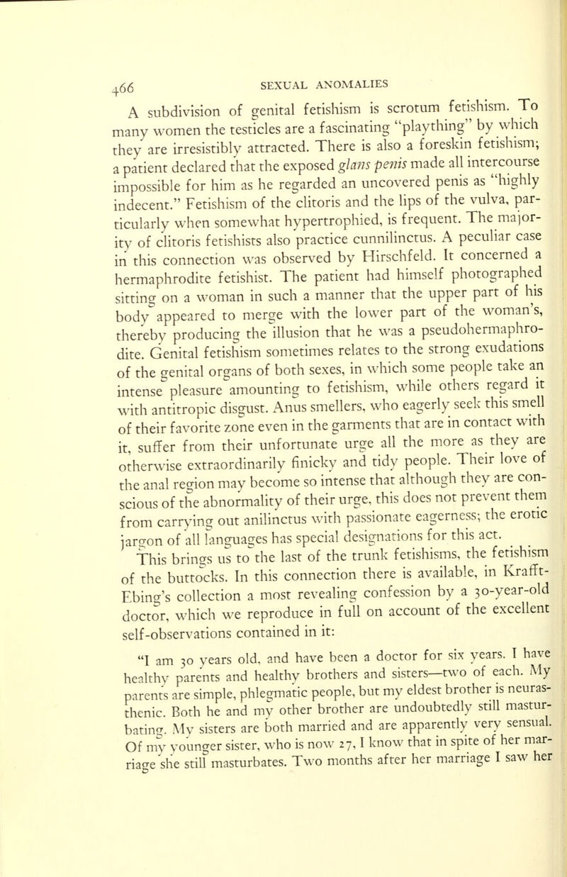 A subdivision of genital fetishism is scrotum fetishism. To many women the testicles are a fascinating plaything by which they are irresistibly attracted. There is also a foreskin fetishism; a patient declared that the exposed glans penis made all intercourse impossible for him as he regarded an uncovered penis as highly indecent. Fetishism of the clitoris and the lips of the vulva, par- ticularly when somewhat hypertrophied, is frequent. The major- ity of clitoris fetishists also practice cunnilinctus. A peculiar case in this connection was observed by Hirschfeld. It concerned a hermaphrodite fetishist. The patient had himself photographed sitting on a woman in such a manner that the upper part of his body appeared to merge with the lower part of the woman's, thereby producing the illusion that he was a pseudohermaphro- dite. Genital fetishism sometimes relates to the strong exudations of the genital organs of both sexes, in which some people take an intense pleasure amounting to fetishism, while others regard it with antitropic disgust. Anus smellers, who eagerly seek this smell of their favorite zone even in the garments that are in contact with it, suffer from their unfortunate urge all the more as they are otherwise extraordinarily finicky and tidy people. Their love of the anal region may become so intense that although they are con- scious of the abnormality of their urge, this does not prevent them from carrying out anilinctus with passionate eagerness; the erotic iarp-on of all languages has special designations for this act. This brings us tothe last of the trunk fetishisms, the fetishism of the buttocks. In this connection there is available, in Krafft- Ebing's collection a most revealing confession by a 30-year-old doctor, which we reproduce in full on account of the excellent self-observations contained in it: I am 30 years old. and have been a doctor for six years. I have healthy parents and healthv brothers and sisters—two of each. My parents are simple, phlegmatic people, but my eldest brother is neuras- thenic. Both he and rrw other brother are undoubtedly still mastur- bating My sisters are both married and are apparently very sensual. Of my younger sister, who is now 27,1 know that in spite of her mar-