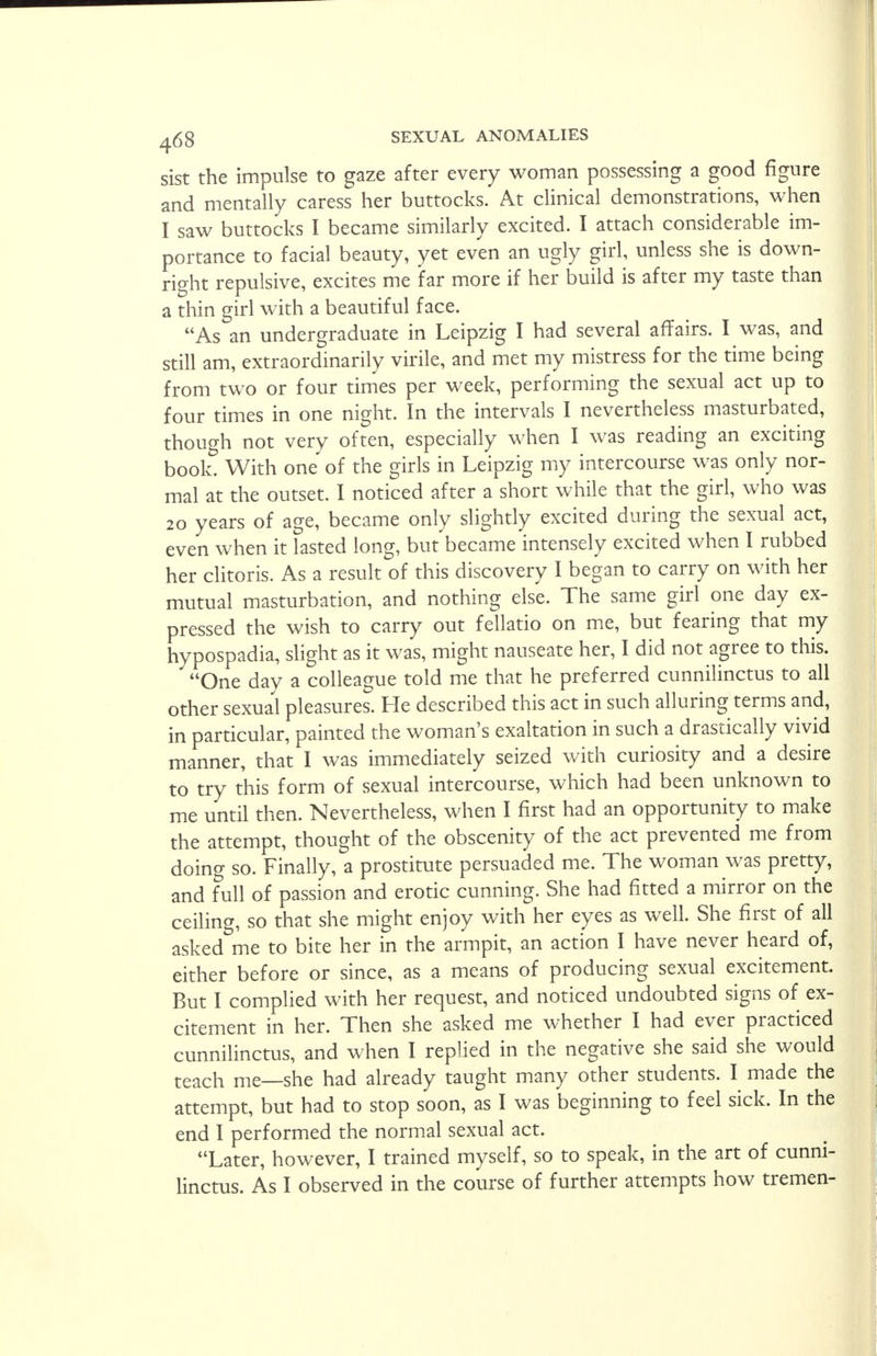 sist the impulse to gaze after every woman possessing a good figure and mentally caress her buttocks. At clinical demonstrations, when I saw buttocks I became similarly excited. I attach considerable im- portance to facial beauty, yet even an ugly girl, unless she is down- right repulsive, excites me far more if her build is after my taste than a thin girl with a beautiful face. As an undergraduate in Leipzig I had several affairs. I was, and still am, extraordinarily virile, and met my mistress for the time being from two or four times per week, performing the sexual act up to four times in one night. In the intervals I nevertheless masturbated, though not very often, especially when I was reading an exciting book. With one of the girls in Leipzig my intercourse was only nor- mal at the outset. I noticed after a short while that the girl, who was 20 years of age, became only slightly excited during the sexual act, even when it lasted long, but became intensely excited when I rubbed her clitoris. As a result of this discovery I began to carry on with her mutual masturbation, and nothing else. The same girl one day ex- pressed the wish to carry out fellatio on me, but fearing that my hypospadia, slight as it was, might nauseate her, I did not agree to this. One day a colleague told me that he preferred cunnilinctus to all other sexual pleasures. He described this act in such alluring terms and, in particular, painted the woman's exaltation in such a drastically vivid manner, that I was immediately seized with curiosity and a desire to try this form of sexual intercourse, which had been unknown to me until then. Nevertheless, when I first had an opportunity to make the attempt, thought of the obscenity of the act prevented me from doing so. Finally, a prostitute persuaded me. The woman was pretty, and full of passion and erotic cunning. She had fitted a mirror on the ceiling, so that she might enjoy with her eyes as well. She first of all asked me to bite her in the armpit, an action I have never heard of, either before or since, as a means of producing sexual excitement. But I complied with her request, and noticed undoubted signs of ex- citement in her. Then she asked me whether I had ever practiced cunnilinctus, and when I replied in the negative she said she would teach me—she had already taught many other students. I made the attempt, but had to stop soon, as I was beginning to feel sick. In the end I performed the normal sexual act. Later, however, I trained myself, so to speak, in the art of cunni- linctus. As I observed in the course of further attempts how tremen-