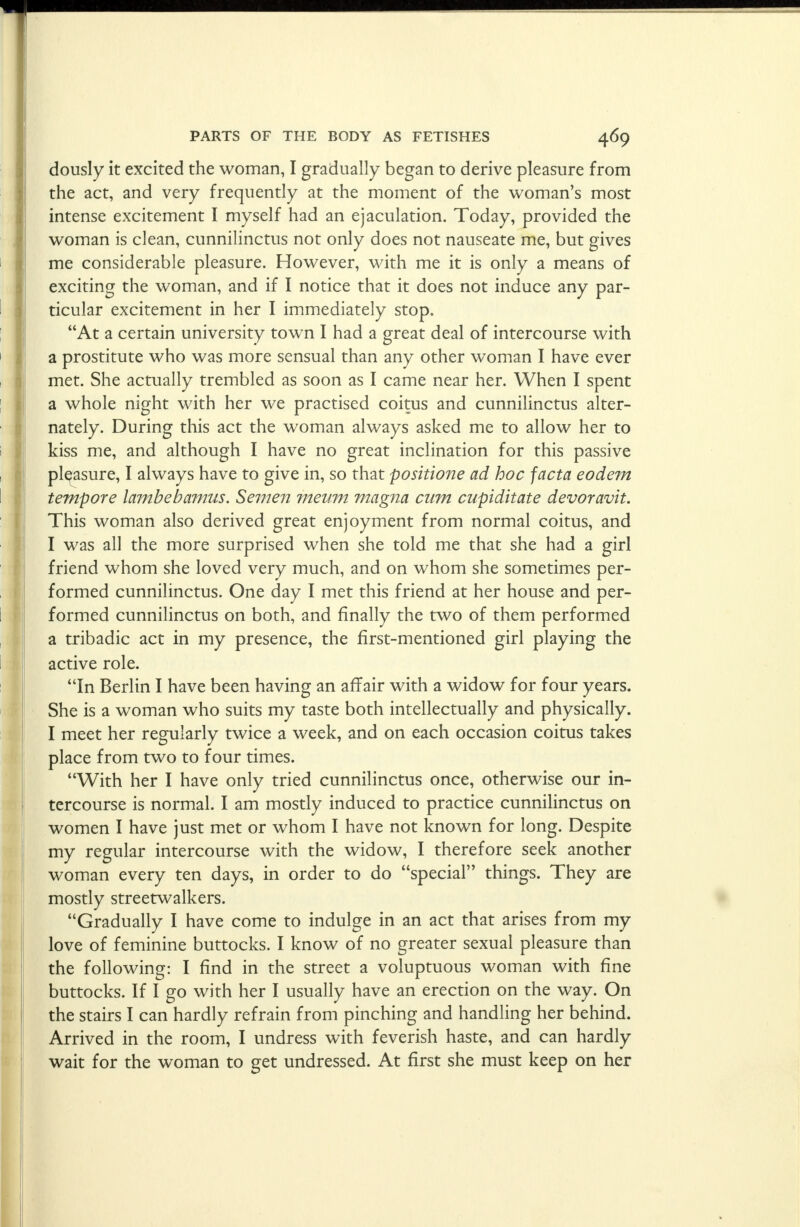 dously it excited the woman, I gradually began to derive pleasure from the act, and very frequently at the moment of the woman's most intense excitement I myself had an ejaculation. Today, provided the woman is clean, cunnilinctus not only does not nauseate me, but gives me considerable pleasure. However, with me it is only a means of exciting the woman, and if I notice that it does not induce any par- ticular excitement in her I immediately stop. At a certain university town I had a great deal of intercourse with a prostitute who was more sensual than any other woman I have ever met. She actually trembled as soon as I came near her. When I spent a whole night with her we practised coitus and cunnilinctus alter- nately. During this act the woman always asked me to allow her to kiss me, and although I have no great inclination for this passive pleasure, I always have to give in, so that positione ad hoc facta eodem tempore lambebamus. Semen meum magna cum cupiditate devoravit. This woman also derived great enjoyment from normal coitus, and I was all the more surprised when she told me that she had a girl friend whom she loved very much, and on whom she sometimes per- formed cunnilinctus. One day I met this friend at her house and per- formed cunnilinctus on both, and finally the two of them performed a tribadic act in my presence, the first-mentioned girl playing the active role. In Berlin I have been having an affair with a widow for four years. She is a woman who suits my taste both intellectually and physically. I meet her regularly twice a week, and on each occasion coitus takes place from two to four times. With her I have only tried cunnilinctus once, otherwise our in- tercourse is normal. I am mostly induced to practice cunnilinctus on women I have just met or whom I have not known for long. Despite my regular intercourse with the widow, I therefore seek another woman every ten days, in order to do special things. They are mostly streetwalkers. Gradually I have come to indulge in an act that arises from my love of feminine buttocks. I know of no greater sexual pleasure than the following: I find in the street a voluptuous woman with fine buttocks. If I go with her I usually have an erection on the way. On the stairs I can hardly refrain from pinching and handling her behind. Arrived in the room, I undress with feverish haste, and can hardly wait for the woman to get undressed. At first she must keep on her