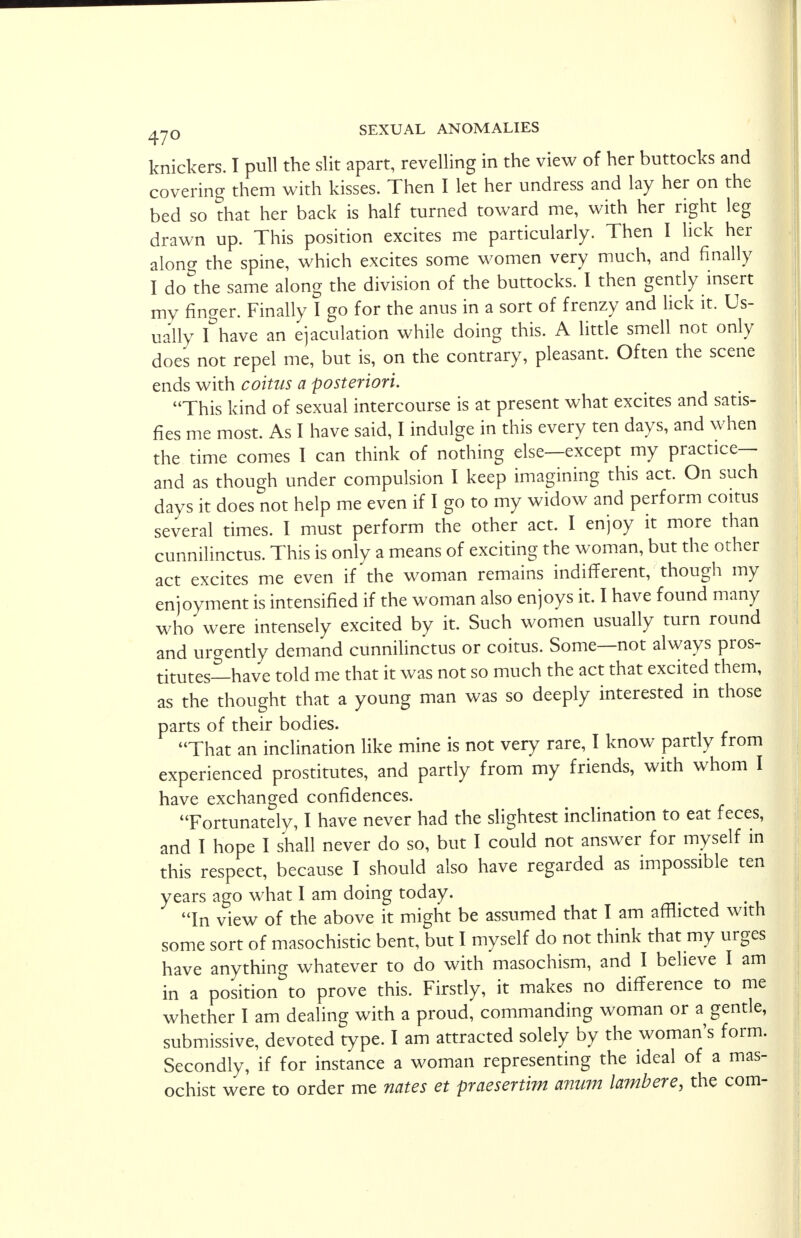 knickers. I pull the slit apart, revelling in the view of her buttocks and covering them with kisses. Then I let her undress and lay her on the bed so that her back is half turned toward me, with her right leg drawn up. This position excites me particularly. Then I lick her along the spine, which excites some women very much, and finally I do^the same along the division of the buttocks. I then gently insert my finger. Finally I go for the anus in a sort of frenzy and lick it. Us- ually I have an ejaculation while doing this. A little smell not only does not repel me, but is, on the contrary, pleasant. Often the scene ends with coitus a posteriori. This kind of sexual intercourse is at present what excites and satis- fies me most. As I have said, I indulge in this every ten days, and when the time comes I can think of nothing else—except my practice— and as though under compulsion I keep imagining this act. On such days it does not help me even if I go to my widow and perform coitus several times. I must perform the other act. I enjoy it more than cunnilinctus. This is only a means of exciting the woman, but the other act excites me even if the woman remains indifferent, though my enjoyment is intensified if the woman also enjoys it. I have found many who were intensely excited by it. Such women usually turn round and urgently demand cunnilinctus or coitus. Some—not always pros- titutes—have told me that it was not so much the act that excited them, as the thought that a young man was so deeply interested in those parts of their bodies. That an inclination like mine is not very rare, I know partly from experienced prostitutes, and partly from my friends, with whom I have exchanged confidences. Fortunately, I have never had the slightest inclination to eat feces, and I hope I shall never do so, but I could not answer for myself in this respect, because I should also have regarded as impossible ten years ago what I am doing today. In view of the above it might be assumed that I am afflicted with some sort of masochistic bent, but I myself do not think that my urges have anything whatever to do with masochism, and I believe I am in a position to prove this. Firstly, it makes no difference to me whether I am dealing with a proud, commanding woman or a gentle, submissive, devoted type. I am attracted solely by the woman's form. Secondly, if for instance a woman representing the ideal of a mas- ochist were to order me nates et praesertim anum lambere, the com-
