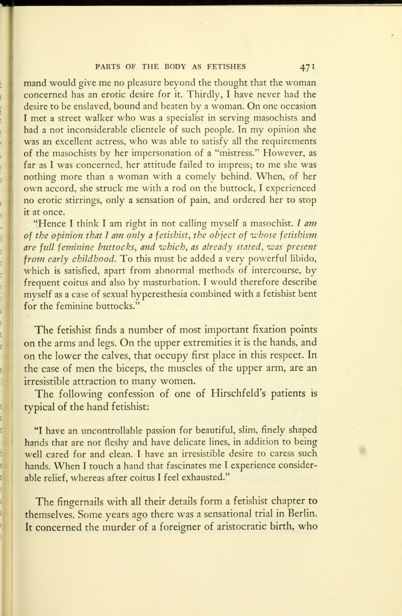 mand would give me no pleasure beyond the thought that the woman concerned has an erotic desire for it. Thirdly, I have never had the desire to be enslaved, bound and beaten by a woman. On one occasion I met a street walker who was a specialist in serving masochists and had a not inconsiderable clientele of such people. In my opinion she was an excellent actress, who was able to satisfy all the requirements of the masochists by her impersonation of a mistress. However, as far as I was concerned, her attitude failed to impress; to me she was nothing more than a woman with a comely behind. When, of her own accord, she struck me with a rod on the buttock, I experienced no erotic stirrings, only a sensation of pain, and ordered her to stop it at once. Hence I think I am right in not calling myself a masochist. / am of the opinion that I am only a fetishist, the object of whose fetishism are full feminine buttocks, and which, as already stated, was present from early childhood. To this must be added a very powerful libido, which is satisfied, apart from abnormal methods of intercourse, by frequent coitus and also by masturbation. I would therefore describe myself as a case of sexual hyperesthesia combined with a fetishist bent for the feminine buttocks. The fetishist finds a number of most important fixation points on the arms and legs. On the upper extremities it is the hands, and on the lower the calves, that occupy first place in this respect. In the case of men the biceps, the muscles of the upper arm, are an irresistible attraction to many women. The following confession of one of Hirschfeld's patients is typical of the hand fetishist: I have an uncontrollable passion for beautiful, slim, finely shaped hands that are not fleshy and have delicate lines, in addition to being well cared for and clean. I have an irresistible desire to caress such hands. When I touch a hand that fascinates me I experience consider- able relief, whereas after coitus I feel exhausted. The fingernails with all their details form a fetishist chapter to themselves. Some years ago there was a sensational trial in Berlin. It concerned the murder of a foreigner of aristocratic birth, who
