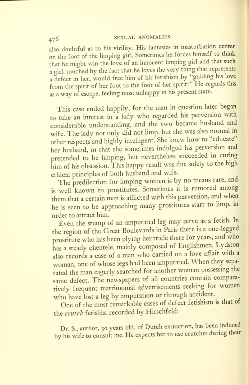 also doubtful as to his virility. His fantasies in masturbation center on the foot of the limping girl. Sometimes he forces himself to think that he might win the love of an innocent limping girl and that such a o-irl, touched by the fact that he loves the very thing that represents a defect in her, would free him of his fetishism by guiding his love from the spirit of her foot to the foot of her spirit! He regards this as a way of escape, feeling most unhappy in his present state. This case ended happily, for the man in question later began to take an interest in a lady who regarded his perversion with considerable understanding, and the two became husband and wife. The lady not only did not limp, but she was also normal in other respects and highly intelligent. She knew how to educate her husband, in that she sometimes indulged his perversion and pretended to be limping, but nevertheless succeeded in curing him of his obsession. This happy result was due solely to the high ethical principles of both husband and wife. The predilection for limping women is by no means rare, and is well known to prostitutes. Sometimes it is rumored among them that a certain man is afflicted with this perversion, and when he is seen to be approaching many prostitutes start to limp, in order to attract him. Even the stump of an amputated leg may serve as a fetish. In the region of the Great Boulevards in Paris there is a one-legged prostitute who has been plying her trade there for years, and who has a steady clientele, mainly composed of Englishmen. Lydston also records a case of a man who carried on a love affair with a woman, one of whose legs had been amputated. When they sepa- rated the man eagerly searched for another woman possessing the same defect. The newspapers of all countries contain compara- tively frequent matrimonial advertisements seeking for women who have lost a leg by amputation or through accident. One of the most remarkable cases of defect fetishism is that of the crutch fetishist recorded by Hirschfeld: Dr. S., author, 30 years old, of Dutch extraction, has been induced by his wife to consult me. He expects her to use crutches during their