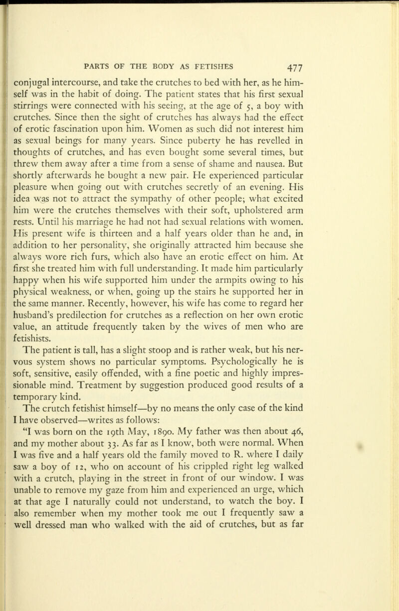 conjugal intercourse, and take the crutches to bed with her, as he him- self was in the habit of doing. The patient states that his first sexual stirrings were connected with his seeing, at the age of 5, a boy with crutches. Since then the sight of crutches has always had the effect of erotic fascination upon him. Women as such did not interest him as sexual beings for many years. Since puberty he has revelled in thoughts of crutches, and has even bought some several times, but threw them away after a time from a sense of shame and nausea. But shortly afterwards he bought a new pair. He experienced particular pleasure when going out with crutches secretly of an evening. His idea was not to attract the sympathy of other people; what excited him were the crutches themselves with their soft, upholstered arm rests. Until his marriage he had not had sexual relations with women. His present wife is thirteen and a half years older than he and, in addition to her personality, she originally attracted him because she always wore rich furs, which also have an erotic effect on him. At first she treated him with full understanding. It made him particularly happy when his wife supported him under the armpits owing to his physical weakness, or when, going up the stairs he supported her in the same manner. Recently, however, his wife has come to regard her husband's predilection for crutches as a reflection on her own erotic value, an attitude frequently taken by the wives of men who are fetishists. The patient is tall, has a slight stoop and is rather weak, but his ner- vous system shows no particular symptoms. Psychologically he is soft, sensitive, easily offended, with a fine poetic and highly impres- sionable mind. Treatment by suggestion produced good results of a temporary kind. The crutch fetishist himself—by no means the only case of the kind I have observed—writes as follows: I was born on the 19th A4ay, 1890. My father was then about 46, and my mother about 33. As far as I know, both were normal. When I was five and a half years old the family moved to R. where I daily saw a boy of 12, who on account of his crippled right leg walked with a crutch, playing in the street in front of our window. I was unable to remove my gaze from him and experienced an urge, which at that age I naturally could not understand, to watch the boy. I also remember when my mother took me out I frequently saw a well dressed man who walked with the aid of crutches, but as far