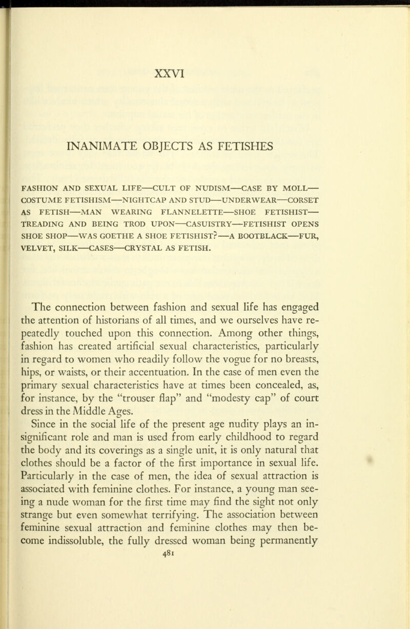 XXVI INANIMATE OBJECTS AS FETISHES FASHION AND SEXUAL LIFE CULT OF NUDISM CASE BY MOLL COSTUME FETISHISM NIGHTCAP AND STUD UNDERWEAR CORSET AS FETISH MAN WEARING FLANNELETTE—SHOE FETISHIST TREADING AND BEING TROD UPON CASUISTRY FETISHIST OPENS SHOE SHOP WAS GOETHE A SHOE FETISHIST? A BOOTBLACK FUR, VELVET, SILK—CASES—CRYSTAL AS FETISH. The connection between fashion and sexual life has engaged the attention of historians of all times, and we ourselves have re- peatedly touched upon this connection. Among other things, fashion has created artificial sexual characteristics, particularly in regard to women who readily follow the vogue for no breasts, hips, or waists, or their accentuation. In the case of men even the primary sexual characteristics have at times been concealed, as, for instance, by the trouser flap and modesty cap of court dress in the Middle Ages. Since in the social life of the present age nudity plays an in- significant role and man is used from early childhood to regard the body and its coverings as a single unit, it is only natural that clothes should be a factor of the first importance in sexual life. Particularly in the case of men, the idea of sexual attraction is associated with feminine clothes. For instance, a young man see- ing a nude woman for the first time may find the sight not only strange but even somewhat terrifying. The association between feminine sexual attraction and feminine clothes may then be- come indissoluble, the fully dressed woman being permanently