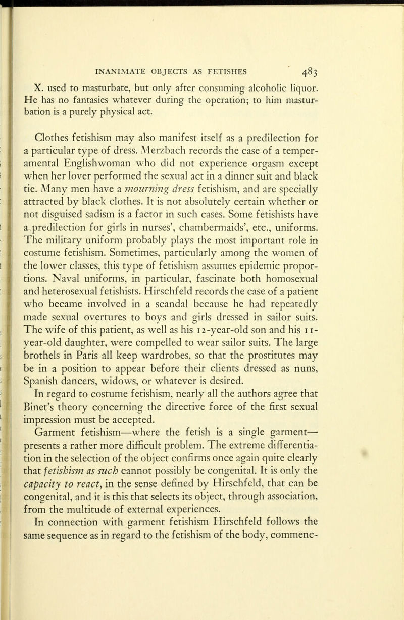 X. used to masturbate, but only after consuming alcoholic liquor. He has no fantasies whatever during the operation; to him mastur- bation is a purely physical act. Clothes fetishism may also manifest itself as a predilection for a particular type of dress. .Merzbach records the case of a temper- amental Englishwoman who did not experience orgasm except when her lover performed the sexual act in a dinner suit and black tie. Many men have a mourning dress fetishism, and are specially attracted by black clothes. It is not absolutely certain whether or not disguised sadism is a factor in such cases. Some fetishists have &.predilection for girls in nurses', chambermaids', etc., uniforms. The military uniform probably plays the most important role in costume fetishism. Sometimes, particularly among the women of the lower classes, this type of fetishism assumes epidemic propor- tions. Naval uniforms, in particular, fascinate both homosexual and heterosexual fetishists. Hirschfeld records the case of a patient who became involved in a scandal because he had repeatedly made sexual overtures to boys and girls dressed in sailor suits. The wife of this patient, as well as his 12-year-old son and his 11- year-old daughter, were compelled to wear sailor suits. The large brothels in Paris all keep wardrobes, so that the prostitutes may be in a position to appear before their clients dressed as nuns, Spanish dancers, widows, or whatever is desired. In regard to costume fetishism, nearly all the authors agree that Binet's theory concerning the directive force of the first sexual impression must be accepted. Garment fetishism—where the fetish is a single garment— presents a rather more difficult problem. The extreme differentia- tion in the selection of the object confirms once again quite clearly that fetishism as such cannot possibly be congenital. It is only the capacity to react, in the sense defined by Hirschfeld, that can be congenital, and it is this that selects its object, through association, from the multitude of external experiences. In connection with garment fetishism Hirschfeld follows the same sequence as in regard to the fetishism of the body, commenc-