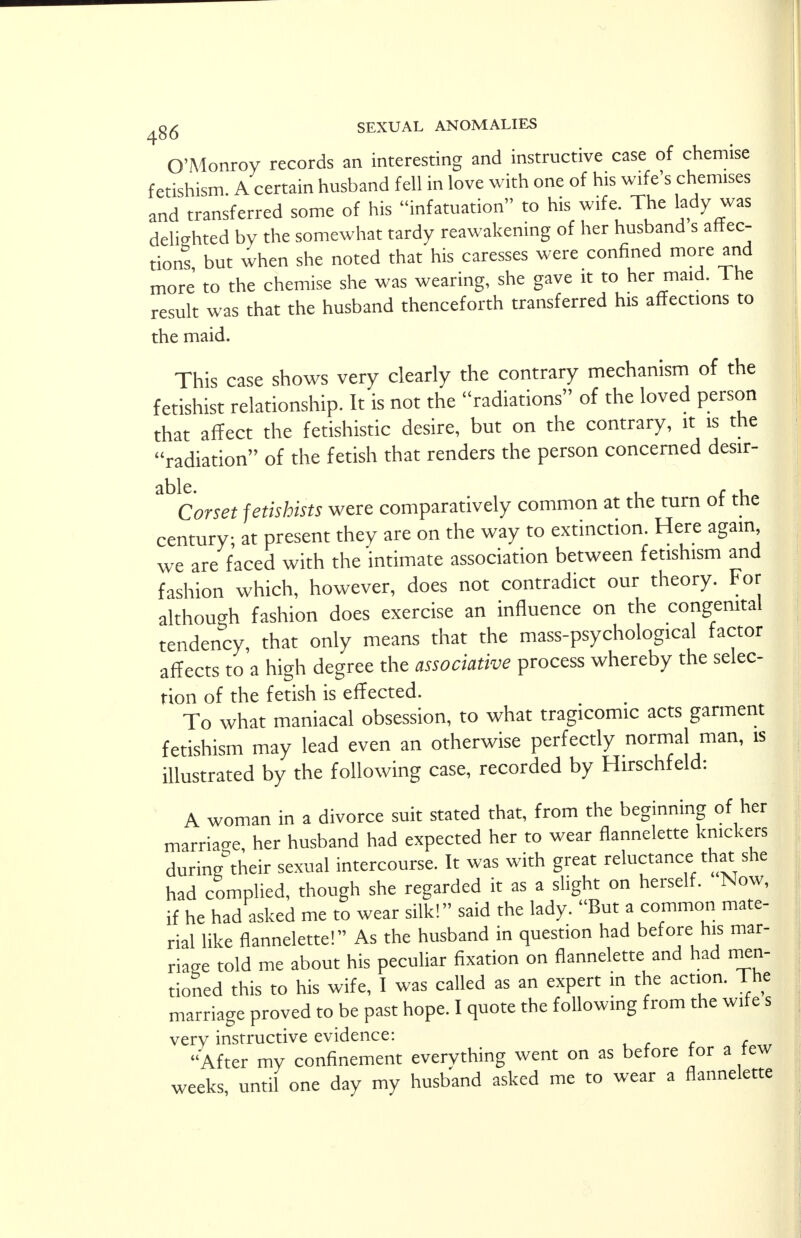 O'Monroy records an interesting and instructive case of chemise fetishism. A certain husband fell in love with one of his wife's chemises and transferred some of his infatuation to his wife. The lady was delighted by the somewhat tardy reawakening of her husband s affec- tions but when she noted that his caresses were confined more and more to the chemise she was wearing, she gave it to her maid. I he result was that the husband thenceforth transferred his affections to the maid. This case shows very clearly the contrary mechanism of the fetishist relationship. It is not the radiations of the loved person that affect the fetishistic desire, but on the contrary, it is the radiation of the fetish that renders the person concerned desir- Corset fetishists were comparatively common at the turn of the century- at present they are on the way to extinction. Here again, we are faced with the intimate association between fetishism and fashion which, however, does not contradict our theory. For although fashion does exercise an influence on the congenital tendency, that only means that the mass-psychological factor affects to a high degree the associative process whereby the selec- tion of the fetish is effected. To what maniacal obsession, to what tragicomic acts garment fetishism may lead even an otherwise perfectly normal man, is illustrated by the following case, recorded by Hirschfeld: A woman in a divorce suit stated that, from the beginning of her marriage, her husband had expected her to wear flannelette knickers during their sexual intercourse. It was with great reluctance that she had complied, though she regarded it as a slight on herself. Now, if he had asked me to wear silk! said the lady. But a common mate- rial like flannelette! As the husband in question had before his mar- riage told me about his peculiar fixation on flannelette and had men- tioned this to his wife, I was called as an expert in the action. The marriage proved to be past hope. I quote the following from the wile s verv instructive evidence: , , c c After my confinement everything went on as before for a tew weeks, until one day my husband asked me to wear a flannelette