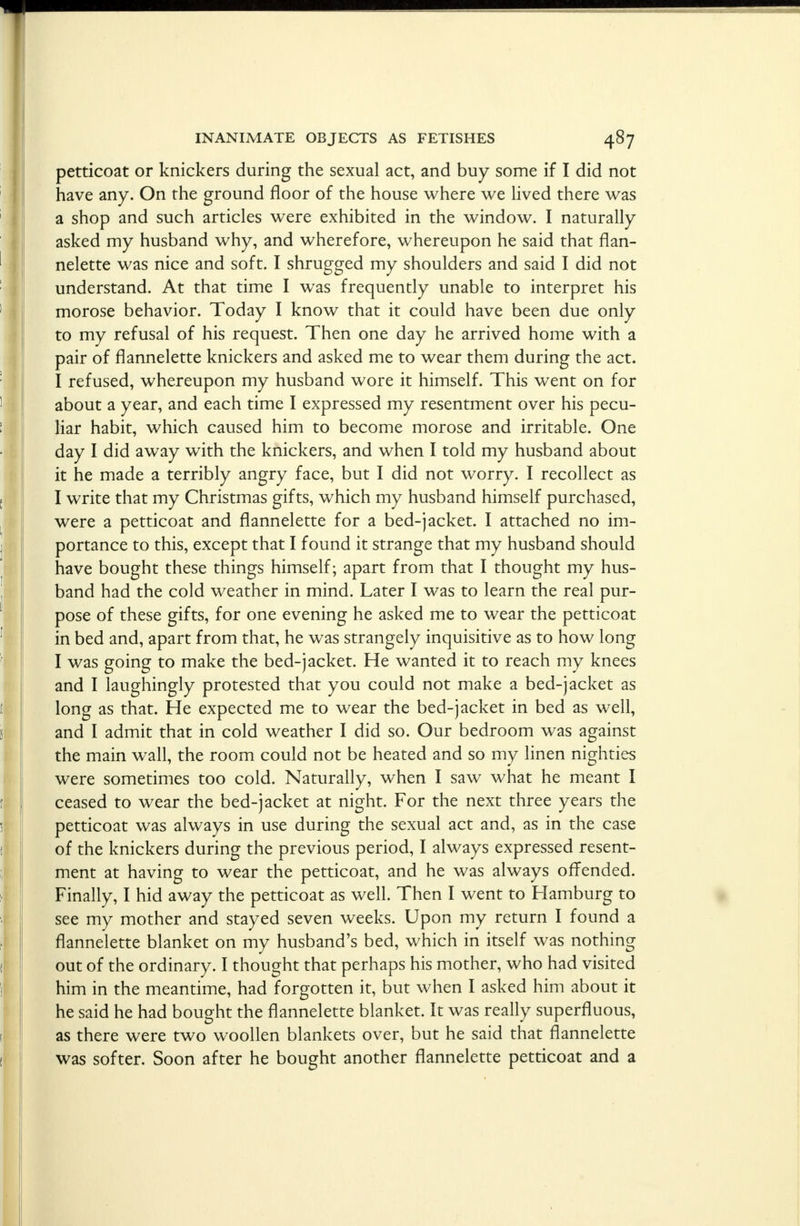 petticoat or knickers during the sexual act, and buy some if I did not have any. On the ground floor of the house where we lived there was a shop and such articles were exhibited in the window. I naturally asked my husband why, and wherefore, whereupon he said that flan- nelette was nice and soft. I shrugged my shoulders and said I did not understand. At that time I was frequently unable to interpret his morose behavior. Today I know that it could have been due only to my refusal of his request. Then one day he arrived home with a pair of flannelette knickers and asked me to wear them during the act. I refused, whereupon my husband wore it himself. This went on for about a year, and each time I expressed my resentment over his pecu- liar habit, which caused him to become morose and irritable. One day I did away with the knickers, and when I told my husband about it he made a terribly angry face, but I did not worry. I recollect as I write that my Christmas gifts, which my husband himself purchased, were a petticoat and flannelette for a bed-jacket. I attached no im- portance to this, except that I found it strange that my husband should have bought these things himself; apart from that I thought my hus- band had the cold weather in mind. Later I was to learn the real pur- pose of these gifts, for one evening he asked me to wear the petticoat in bed and, apart from that, he was strangely inquisitive as to how long I was going to make the bed-jacket. He wanted it to reach my knees and I laughingly protested that you could not make a bed-jacket as long as that. He expected me to wear the bed-jacket in bed as well, and I admit that in cold weather I did so. Our bedroom was against the main wall, the room could not be heated and so my linen nighties were sometimes too cold. Naturally, when I saw what he meant I ceased to wear the bed-jacket at night. For the next three years the petticoat was always in use during the sexual act and, as in the case of the knickers during the previous period, I always expressed resent- ment at having to wear the petticoat, and he was always offended. Finally, I hid away the petticoat as well. Then I went to Hamburg to see my mother and stayed seven weeks. Upon my return I found a flannelette blanket on my husband's bed, which in itself was nothing out of the ordinary. I thought that perhaps his mother, who had visited him in the meantime, had forgotten it, but when I asked him about it he said he had bought the flannelette blanket. It was really superfluous, as there were two woollen blankets over, but he said that flannelette was softer. Soon after he bought another flannelette petticoat and a
