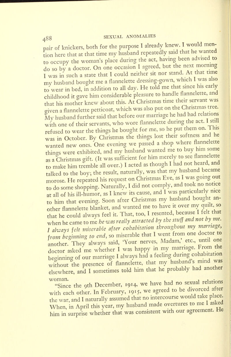 pair of knickers, both for the purpose I already knew. I would men- tion here that at that time my husband repeatedly said that he wanted to occupy the woman's place during the act, having been advised to do so by a doctor. On one occasion I agreed, but the next morning I was in such a state that I could neither sit nor stand. At that time mv husband bought me a flannelette dressing-gown, which I was also to wear in bed, in addition to all day. He told me that since his early childhood it gave him considerable pleasure to handle flannelette, and that his mother knew about this. At Christmas time their servant was given a flannelette petticoat, which was also put on the Christmas tree. My husband further said that before our marriage he had had relations with one of their servants, who wore flannelette during the act. I still refused to wear the things he bought for me, so he put them on. 1 his was in October. By Christmas the things lost their softness and he wanted new ones. One evening we passed a shop where flannelette things were exhibited, and my husband wanted me to buy him some as a Christmas gift. (It was sufficient for him merely to see flannelette to make him tremble all over.) I acted as though I had not heard, and talked to the boy; the result, naturally, was that my husband became morose. He repeated his request on Christmas Eve, as I was going out to do some shopping. Naturally, I did not comply, and took no notice at all of his ill-humor, as I knew its cause, and I was particularly nice to him that evening. Soon after Christmas my husband bought an- other flannelette blanket, and wanted me to have it over my quilt, so that he could always feel it. That, too, I resented, because 1 felt that when he came to me he was really attracted by the stuff and not by me. 1 always felt miserable after cohabitation throughout my marriage, from beginning to end, so miserable that I went from one doctor to another. They always said, 'Your nerves, Madam,' etc., until one doctor asked me whether I was happy in my marriage. From the beginning of our marriage I always had a feeling during cohabitation without the presence of flannelette, that my husband s mind was elsewhere, and I sometimes told him that he probably had another WSe the oth December, 1914, we have had no sexual relations with each other. In February, .915, we agreed to be divorced after the war, and I naturally assumed that no intercourse would take place When, in April this year, my husband made overtures to me I asked him in surprise whether that was consistent with our agreement. He