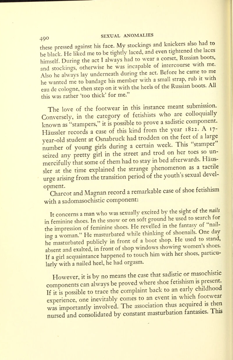 these pressed against his face. My stockings and knickers also had to be black. He liked me to be tightly laced, and even tightened the laces himself. During the act I always had to wear a corset, Russian boots, and stockings, otherwise he was incapable of intercourse with me. Also he always lav underneath during the act. Before he came to me he wanted me to bandage his member with a small strap, rub it with eau de cologne, then step on it with the heels of the Russian boots. All this was rather 'too thick' for me. The love of the footwear in this instance meant submission. Conversely, in the category of fetishists who are colloquially known as stampers, it is possible to prove a sadistic component. Haussler records a case of this kind from the year 1822 A 17- year-old student at Osnabruck had trodden on the feet of a large number of young girls during a certain week. This ' stamper seized any pretty girl in the street and trod on her toes so un- mercifully that some of them had to stay in bed afterwards. Haus- sler at the time explained the strange phenomenon as a tactile urge arising from the transition period of the youth's sexual devel- °PCha1rcot and Magnan record a remarkable case of shoe fetishism with a sadomasochistic component: It concerns a man who was sexually excited by the sight of the funis in feminine shoes. In the snow or on soft ground he used to search for the impression of feminine shoes. He revelled in the fantasy of nail- ins a woman. He masturbated while thinking of shoena.ls One day he°masturbated publicly in front of a boot shop. He used to stand, absent and exalted, in front of shop windows showing women s shoes. If a girl acquaintance happened to touch him with her shoes, particu- larly with a nailed heel, he had orgasm. However, it is by no means the case that sadistic or masochistic components can always be proved where shoe fetishism isprBcnt If it is possible to trace the complaint back to an early childhood experience, one inevitably comes to an event in which footwear was importantly involved. The association thus acquired is then nursed and consolidated by constant masturbation fantasies. 1 his