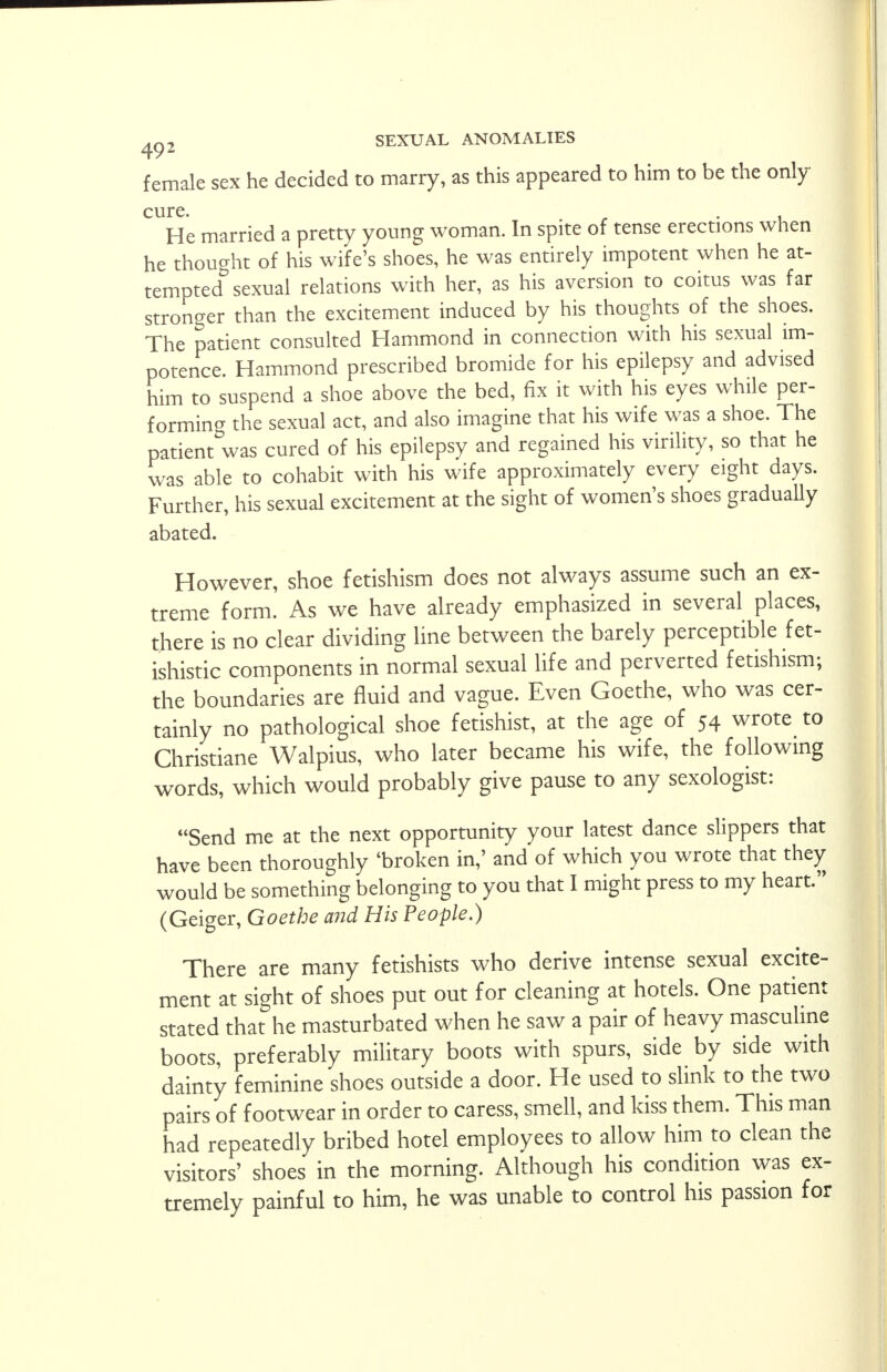 female sex he decided to marry, as this appeared to him to be the only cure. He married a pretty young woman. In spite of tense erections when he thought of his wife's shoes, he was entirely impotent when he at- tempted sexual relations with her, as his aversion to coitus was far stronger than the excitement induced by his thoughts of the shoes. The patient consulted Hammond in connection with his sexual im- potence. Hammond prescribed bromide for his epilepsy and advised him to suspend a shoe above the bed, fix it with his eyes while per- forming the sexual act, and also imagine that his wife was a shoe. The patient was cured of his epilepsy and regained his virility, so that he was able to cohabit with his wife approximately every eight days. Further, his sexual excitement at the sight of women's shoes gradually abated. However, shoe fetishism does not always assume such an ex- treme form. As we have already emphasized in several places, there is no clear dividing line between the barely perceptible fet- ishistic components in normal sexual life and perverted fetishism; the boundaries are fluid and vague. Even Goethe, who was cer- tainly no pathological shoe fetishist, at the age of 54 wrote to Christiane Walpius, who later became his wife, the following words, which would probably give pause to any sexologist: Send me at the next opportunity your latest dance slippers that have been thoroughly 'broken in,' and of which you wrote that they would be something belonging to you that I might press to my heart. (Geiger, Goethe and His People.) There are many fetishists who derive intense sexual excite- ment at sight of shoes put out for cleaning at hotels. One patient stated that he masturbated when he saw a pair of heavy masculine boots, preferably military boots with spurs, side by side with dainty feminine shoes outside a door. He used to slink to the two pairs of footwear in order to caress, smell, and kiss them. This man had repeatedly bribed hotel employees to allow him to clean the visitors' shoes in the morning. Although his condition was ex- tremely painful to him, he was unable to control his passion for