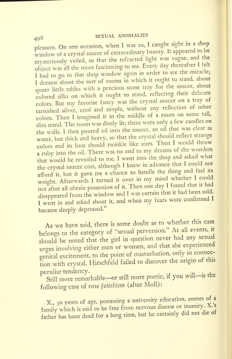 pleasure. On one occasion, when I was 20, I caught sight in a shop window of a crystal saucer of extraordinary beauty. It appeared to be mysteriously veiled, so that the refracted light was vague and the obiect was all the more fascinating to me. Every day thereafter I felt I had to go to that shop window again in order to see the miracle; I dreamt about the sort of rooms in which it ought to stand, about queer little tables with a precious stone tray for the saucer about colored silks on which it ought to stand, reflecting their delicate colors. But my favorite fancy was the crystal saucer on a tray of tarnished silver, cool and simple, without any reflection of other colors. Then I imagined it in the middle of a room on some tall, slim stand. The room was dimly lit; there were only a few candles on the walls. I then poured oil into the saucer, an oil that was clear as water, but thick and heavy, so that the crystal should reflect strange colors and its base should twinkle like stars. Then I would throw a ruby into the oil. There was no end to my dreams of the wonders that would be revealed to me. I went into the shop and asked what the crystal saucer cost, although I knew in advance that I could not afford it, but it gave me a chance to handle the thing and feel its weight. Afterwards I turned it over in my mind whether I could not after all obtain possession of it. Then one day I found that it had disappeared from the window and I was certain that it had been sold I went in and asked about it, and when my fears were confirmed I became deeply depressed. As we have said, there is some doubt as to whether this case belongs to the category of sexual perversion. At all events, it should be noted that the girl in question never had any sexual urges involving either men or women, and that she experienced genital excitement, to the point of masturbation, only in connec- tion with crystal. Hirschfeld failed to discover the origin of this peculiar tendency. _ Still more remarkable—or still more poetic, if you wdl—is tn. following case of rose fetisbisjn (after Moll): X., 30 years of age, possessing a university education, comes of a family which is said to be free from nervous disease or insanity. X. s father has been dead for a long time, but he certainly did not die of