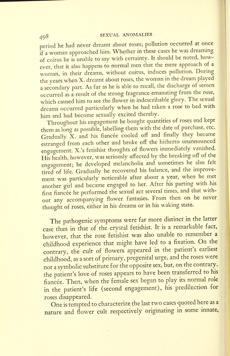 period he had never dreamt about roses; pollution occurred at once if a woman approached him. Whether in these cases he was dreaming of coitus he is unable to say with certainty. It should be noted, how- ever, that it also happens to normal men that the mere approach of a woman, in their dreams, without coitus, induces pollution. During the years when X. dreamt about roses, the woman in the dream played a secondary part. As far as he is able to recall, the discharge of semen occurred as a result of the strong fragrance emanating from the rose, which caused him to see the flower in indescribable glory. The sexual dreams occurred particularly when he had taken a rose to bed with him and had become sexually excited thereby. Throughout his engagement he bought quantities of roses and kept them as long as possible, labelling them with the date of purchase, etc. Gradually X. and his fiancee cooled off and finally they became estranged from each other and broke off the hitherto unannounced engagement. X.'s fetishist thoughts of flowers immediately vanished. His health, however, was seriously affected by the breaking off of the engagement; he developed melancholia and sometimes he also felt tired of life. Gradually he recovered his balance, and the improve- ment was particularly noticeable after about a year, when he met another girl and became engaged to her. After his parting with his first fiancee he performed the sexual act several times, and that with- out any accompanying flower fantasies. From then on he never thought of roses, either in his dreams or in his waking state. The pathogenic symptoms were far more distinct in the latter case than in that of the crystal fetishist. It is a remarkable fact, however, that the rose fetishist was also unable to remember a childhood experience that might have led to a fixation. On the contrary, the cult of flowers appeared in the patient's earliest childhood, as a sort of primary, pregenital urge, and the roses were not a symbolic substitute for the opposite sex, but, on the contrary, the patient's love of roses appears to have been transferred to his fiancee. Then, when the female sex began to play its normal role in the patient's life (second engagement), his predilection for roses disappeared. One is tempted to characterize the last two cases quoted here as a nature and flower cult respectively originating in some innate,