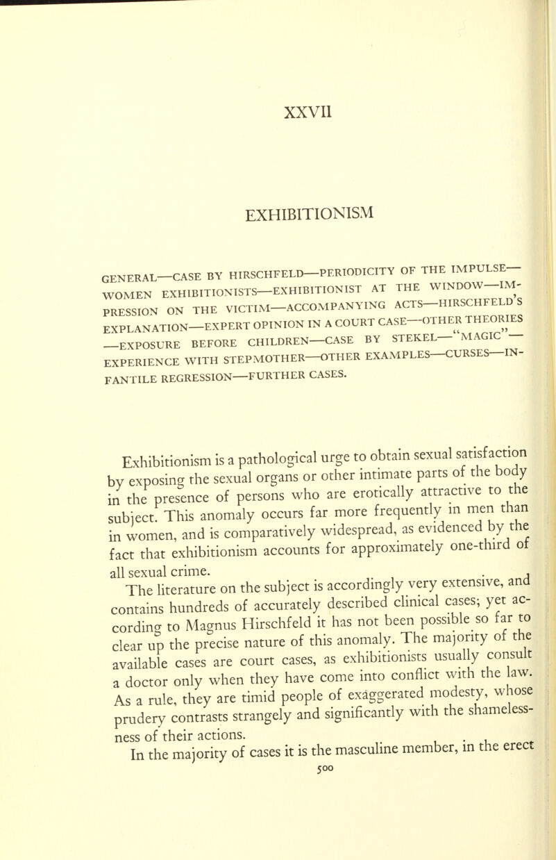 XXVII EXHIBITIONISM GENERAL—CASE BY HIRSCHFELD—PERIODICITY OF THE IMPULSE- WOMEN EXHIBITIONISTS EXHIBITIONIST AT THE WINDOW-IM- PRESSION ON THE VICTIM-ACCOMPANYING ACTS HIRSCHFELD S EXPLANATION-EXPERT OPINION IN A COURT CASE-OTHER THEORIES —EXPOSURE BEFORE CHILDREN—CASE BY STEKEL— MAGIC — EXPERIENCE WITH STEPMOTHER—OTHER EXAMPLES—CURSES—IN- FANTILE REGRESSION FURTHER CASES. Exhibitionism is a pathological urge to obtain sexual satisfaction by exposing the sexual organs or other intimate parts of the body in the presence of persons who are erotically attractive to the subiecL This anomaly occurs far more frequently in men than in women, and is comparatively widespread, as evidenced by the fact that exhibitionism accounts for approximately one-third ot all sexual crime. , The literature on the subject is accordingly very extensive, and contains hundreds of accurately described clinical cases; yet ac- cording to Magnus Hirschfeld it has not been possible so far to clear up the precise nature of this anomaly. The majority of the available cases are court cases, as exhibitionists usually consult a doctor only when they have come into conflict with the law. As a rule, they are timid people of exaggerated modesty, whose prudery contrasts strangely and significantly with the shameless- ness of their actions. . In the majority of cases it is the masculine member, in the erect