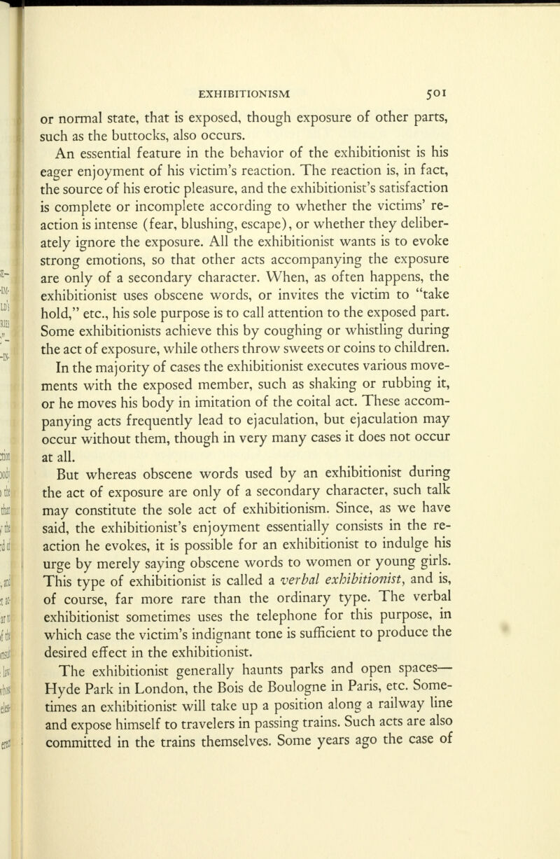 or normal state, that is exposed, though exposure of other parts, such as the buttocks, also occurs. An essential feature in the behavior of the exhibitionist is his eager enjoyment of his victim's reaction. The reaction is, in fact, the source of his erotic pleasure, and the exhibitionist's satisfaction is complete or incomplete according to whether the victims' re- action is intense (fear, blushing, escape), or whether they deliber- ately ignore the exposure. All the exhibitionist wants is to evoke strong emotions, so that other acts accompanying the exposure are only of a secondary character. When, as often happens, the exhibitionist uses obscene words, or invites the victim to take hold, etc., his sole purpose is to call attention to the exposed part. Some exhibitionists achieve this by coughing or whistling during the act of exposure, while others throw sweets or coins to children. In the majority of cases the exhibitionist executes various move- ments with the exposed member, such as shaking or rubbing it, or he moves his body in imitation of the coital act. These accom- panying acts frequently lead to ejaculation, but ejaculation may occur without them, though in very many cases it does not occur at all. But whereas obscene words used by an exhibitionist during the act of exposure are only of a secondary character, such talk may constitute the sole act of exhibitionism. Since, as we have said, the exhibitionist's enjoyment essentially consists in the re- action he evokes, it is possible for an exhibitionist to indulge his urge by merely saying obscene words to women or young girls. This type of exhibitionist is called a verbal exhibitionist, and is, of course, far more rare than the ordinary type. The verbal exhibitionist sometimes uses the telephone for this purpose, in which case the victim's indignant tone is sufficient to produce the desired effect in the exhibitionist. The exhibitionist generally haunts parks and open spaces- Hyde Park in London, the Bois de Boulogne in Paris, etc. Some- times an exhibitionist will take up a position along a railway line and expose himself to travelers in passing trains. Such acts are also committed in the trains themselves. Some years ago the case of