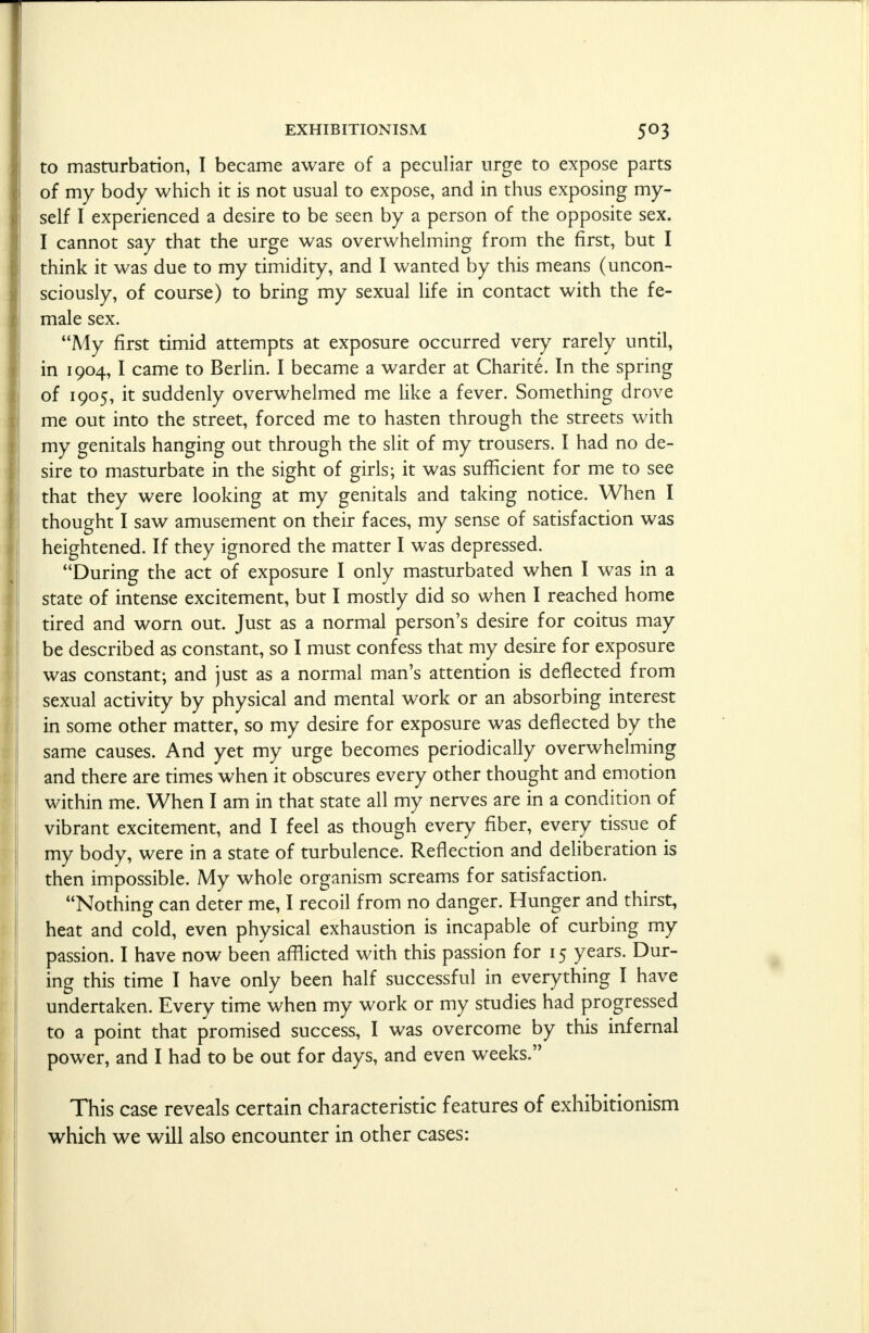 to masturbation, I became aware of a peculiar urge to expose parts of my body which it is not usual to expose, and in thus exposing my- self I experienced a desire to be seen by a person of the opposite sex. I cannot say that the urge was overwhelming from the first, but I think it was due to my timidity, and I wanted by this means (uncon- sciously, of course) to bring my sexual life in contact with the fe- male sex. My first timid attempts at exposure occurred very rarely until, in 1904,1 came to Berlin. I became a warder at Charite. In the spring of 1905, it suddenly overwhelmed me like a fever. Something drove me out into the street, forced me to hasten through the streets with my genitals hanging out through the slit of my trousers. I had no de- sire to masturbate in the sight of girls; it was sufficient for me to see that they were looking at my genitals and taking notice. When I thought I saw amusement on their faces, my sense of satisfaction was heightened. If they ignored the matter I was depressed. During the act of exposure I only masturbated when I was in a state of intense excitement, but I mostly did so when I reached home tired and worn out. Just as a normal person's desire for coitus may be described as constant, so I must confess that my desire for exposure was constant; and just as a normal man's attention is deflected from sexual activity by physical and mental work or an absorbing interest in some other matter, so my desire for exposure was deflected by the same causes. And yet my urge becomes periodically overwhelming and there are times when it obscures every other thought and emotion within me. When I am in that state all my nerves are in a condition of vibrant excitement, and I feel as though every fiber, every tissue of my body, were in a state of turbulence. Reflection and deliberation is then impossible. My whole organism screams for satisfaction. Nothing can deter me, I recoil from no danger. Hunger and thirst, heat and cold, even physical exhaustion is incapable of curbing my passion. I have now been afflicted with this passion for 15 years. Dur- ing this time I have only been half successful in everything I have undertaken. Every time when my work or my studies had progressed to a point that promised success, I was overcome by this infernal power, and I had to be out for days, and even weeks. This case reveals certain characteristic features of exhibitionism which we will also encounter in other cases: