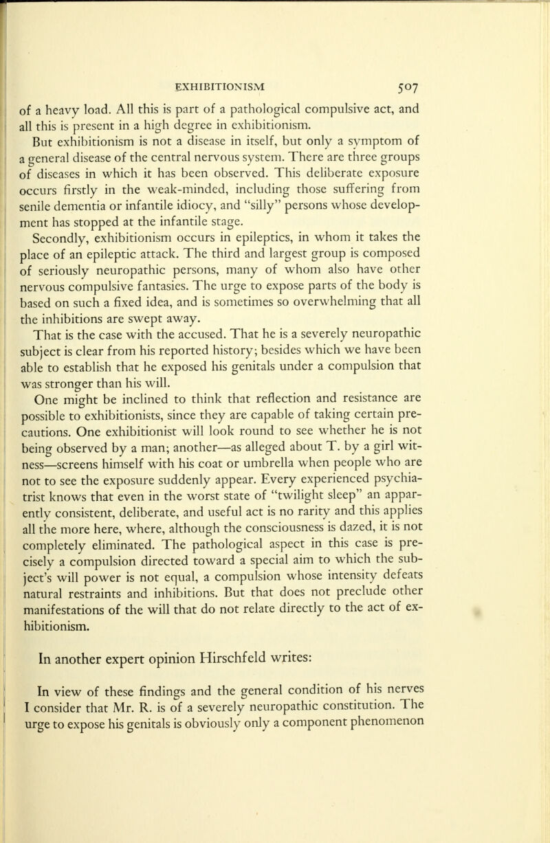 of a heavy load. All this is part of a pathological compulsive act, and all this is present in a high degree in exhibitionism. But exhibitionism is not a disease in itself, but only a symptom of a general disease of the central nervous system. There are three groups of diseases in which it has been observed. This deliberate exposure occurs firstly in the weak-minded, including those suffering from senile dementia or infantile idiocy, and silly persons whose develop- ment has stopped at the infantile stage. Secondly, exhibitionism occurs in epileptics, in whom it takes the place of an epileptic attack. The third and largest group is composed of seriously neuropathic persons, many of whom also have other nervous compulsive fantasies. The urge to expose parts of the body is based on such a fixed idea, and is sometimes so overwhelming that all the inhibitions are swept away. That is the case with the accused. That he is a severely neuropathic subject is clear from his reported history; besides which we have been able to establish that he exposed his genitals under a compulsion that was stronger than his will. One might be inclined to think that reflection and resistance are possible to exhibitionists, since they are capable of taking certain pre- cautions. One exhibitionist will look round to see whether he is not being observed by a man; another—as alleged about T. by a girl wit- ness—screens himself with his coat or umbrella when people who are not to see the exposure suddenly appear. Every experienced psychia- trist knows that even in the worst state of twilight sleep an appar- ently consistent, deliberate, and useful act is no rarity and this applies all the more here, where, although the consciousness is dazed, it is not completely eliminated. The pathological aspect in this case is pre- cisely a compulsion directed toward a special aim to which the sub- ject's will power is not equal, a compulsion whose intensity defeats natural restraints and inhibitions. But that does not preclude other manifestations of the will that do not relate directly to the act of ex- hibitionism. In another expert opinion Hirschfeld writes: In view of these findings and the general condition of his nerves I consider that Mr. R. is of a severely neuropathic constitution. The urge to expose his genitals is obviously only a component phenomenon