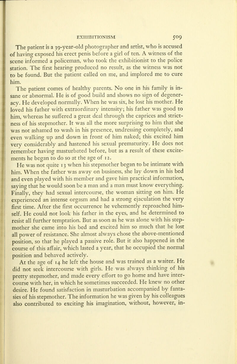 The patient is a 39-year-old photographer and artist, who is accused of having exposed his erect penis before a girl of ten. A witness of the scene informed a policeman, who took the exhibitionist to the police station. The first hearing produced no result, as the witness was not to be found. But the patient called on me, and implored me to cure him. The patient comes of healthy parents. No one in his family is in- sane or abnormal. He is of good build and shows no sign of degener- acy. He developed normally. When he was six, he lost his mother. He loved his father with extraordinary intensity; his father was good to him, whereas he suffered a great deal through the caprices and strict- ness of his stepmother. It was all the more surprising to him that she was not ashamed to wash in his presence, undressing completely, and even walking up and down in front of him naked; this excited him very considerably and hastened his sexual prematurity. He does not remember having masturbated before, but as a result of these excite- ments he began to do so at the age of 12. He was not quite 13 when his stepmother began to be intimate with him. When the father was away on business, she lay down in his bed and even played with his member and gave him practical information, saying that he would soon be a man and a man must know everything. Finally, they had sexual intercourse, the woman sitting on him. He experienced an intense orgasm and had a strong ejaculation the very first time. After the first occurrence he vehemently reproached him- self. He could not look his father in the eyes, and he determined to resist all further temptation. But as soon as he was alone with his step- mother she came into his bed and excited him so much that he lost all power of resistance. She almost always chose the above-mentioned position, so that he played a passive role. But it also happened in the course of this affair, which lasted a year, that he occupied the normal position and behaved actively. At the age of 14 he left the house and was trained as a waiter. He did not seek intercourse with girls. He was always thinking of his pretty stepmother, and made every effort to go home and have inter- course with her, in which he sometimes succeeded. He knew no other desire. He found satisfaction in masturbation accompanied by fanta- sies of his stepmother. The information he was given by his colleagues also contributed to exciting his imagination, without, however, in-