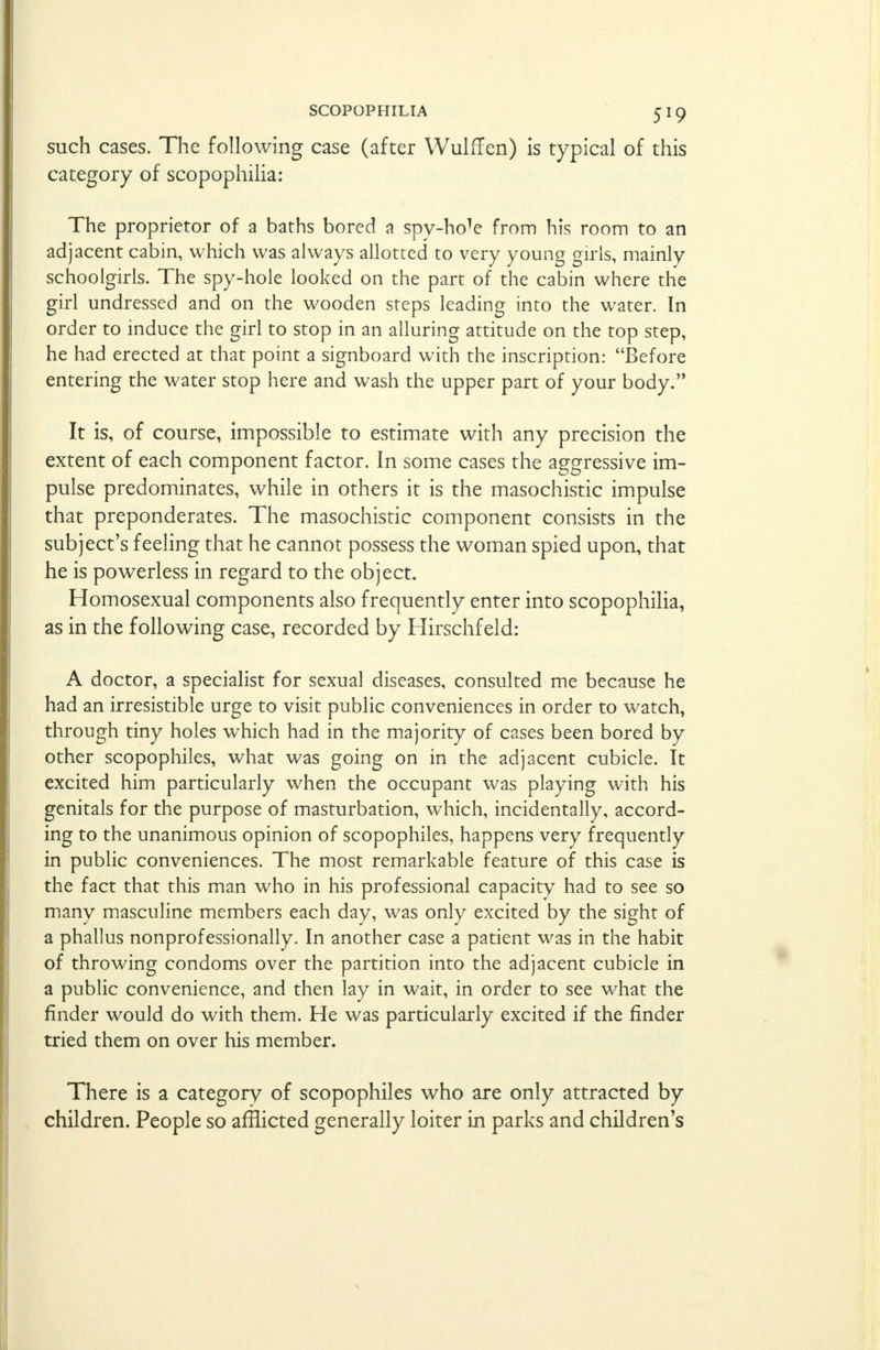 such cases. The following case (after Wulffen) is typical of this category of scopophilia: The proprietor of a baths bored a spyhole from his room to an adjacent cabin, which was always allotted to very young girls, mainly schoolgirls. The spy-hole looked on the part of the cabin where the girl undressed and on the wooden steps leading into the water. In order to induce the girl to stop in an alluring attitude on the top step, he had erected at that point a signboard with the inscription: Before entering the water stop here and wash the upper part of your body. It is, of course, impossible to estimate with any precision the extent of each component factor. In some cases the aggressive im- pulse predominates, while in others it is the masochistic impulse that preponderates. The masochistic component consists in the subject's feeling that he cannot possess the woman spied upon, that he is powerless in regard to the object. Homosexual components also frequently enter into scopophilia, as in the following case, recorded by Hirschfeld: A doctor, a specialist for sexual diseases, consulted me because he had an irresistible urge to visit public conveniences in order to watch, through tiny holes which had in the majority of cases been bored by other scopophiles, what was going on in the adjacent cubicle. It excited him particularly when the occupant was playing with his genitals for the purpose of masturbation, which, incidentally, accord- ing to the unanimous opinion of scopophiles, happens very frequently in public conveniences. The most remarkable feature of this case is the fact that this man who in his professional capacity had to see so many masculine members each day, was only excited by the sight of a phallus nonprofessionally. In another case a patient was in the habit of throwing condoms over the partition into the adjacent cubicle in a public convenience, and then lay in wait, in order to see what the finder would do with them. He was particularly excited if the finder tried them on over his member. There is a category of scopophiles who are only attracted by children. People so afflicted generally loiter in parks and children's