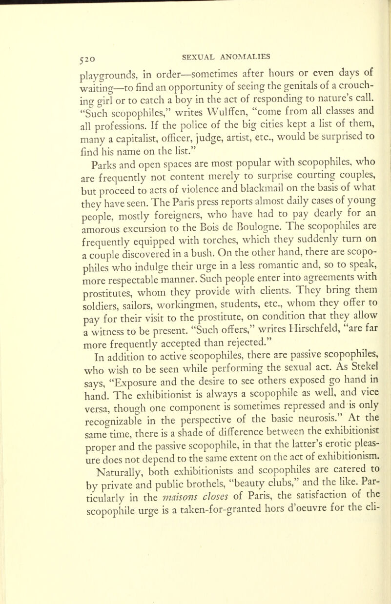 playgrounds, in order—sometimes after hours or even days of waiting—to find an opportunity of seeing the genitals of a crouch- ing girl or to catch a boy in the act of responding to nature's call. Such scopophiles, writes Wulffen, come from all classes and all professions. If the police of the big cities kept a list of them, many a capitalist, officer, judge, artist, etc., would be surprised to find his name on the list. Parks and open spaces are most popular with scopophiles, who are frequently not content merely to surprise courting couples, but proceed to acts of violence and blackmail on the basis of what they have seen. The Paris press reports almost daily cases of young people, mostly foreigners, who have had to pay dearly for an amorous excursion to the Bois de Boulogne. The scopophiles are frequently equipped with torches, which they suddenly turn on a couple discovered in a bush. On the other hand, there are scopo- philes who indulge their urge in a less romantic and, so to speak, more respectable manner. Such people enter into agreements with prostitutes, whom they provide with clients. They bring them soldiers, sailors, workingmen, students, etc., whom they offer to pay for their visit to the prostitute, on condition that they allow a witness to be present. Such offers, writes Hirschfeld, are far more frequently accepted than rejected. In addition to active scopophiles, there are passive scopophiles, who wish to be seen while performing the sexual act. As Stekel says, Exposure and the desire to see others exposed go hand in hand. The exhibitionist is always a scopophile as well, and vice versa, though one component is sometimes repressed and is only recognizable in the perspective of the basic neurosis. At the same time, there is a shade of difference between the exhibitionist proper and the passive scopophile, in that the latter's erotic pleas- ure does not depend to the same extent on the act of exhibitionism. Naturally, both exhibitionists and scopophiles are catered to by private and public brothels, beauty clubs, and the like. Par- ticularly in the maisons closes of Paris, the satisfaction of the scopophile urge is a taken-for-granted hors d'oeuvre for the cli-