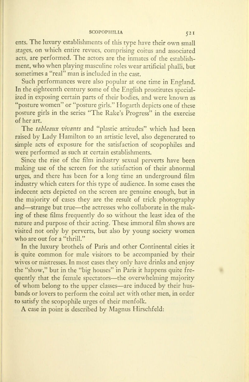 ents. The luxury establishments of this type have their own small stages, on which entire revues, comprising coitus and associated acts, are performed. The actors are the inmates of the establish- ment, who when playing masculine roles wear artificial phalli, but sometimes a real man is included in the cast. Such performances were also popular at one time in England. In the eighteenth century some of the English prostitutes special- ized in exposing certain parts of their bodies, and were known as posture women or posture girls. Hogarth depicts one of these posture girls in the series The Rake's Progress in the exercise of her art. The tableaux vivants and plastic attitudes which had been raised by Lady Hamilton to an artistic level, also degenerated to simple acts of exposure for the satisfaction of scopophiles and were performed as such at certain establishments. Since the rise of the film industry sexual perverts have been making use of the screen for the satisfaction of their abnormal urges, and there has been for a long time an underground film industry which caters for this type of audience. In some cases the indecent acts depicted on the screen are genuine enough, but in the majority of cases they are the result of trick photography and—strange but true—the actresses who collaborate in the mak- ing of these films frequently do so without the least idea of the nature and purpose of their acting. These immoral film shows are visited not only by perverts, but also by young society women who are out for a thrill. In the luxury brothels of Paris and other Continental cities it is quite common for male visitors to be accompanied by their wives or mistresses. In most cases they only have drinks and enjoy the show, but in the big houses in Paris it happens quite fre- quently that the female spectators—the overwhelming majority of whom belong to the upper classes—are induced by their hus- bands or lovers to perform the coital act with other men, in order to satisfy the scopophile urges of their menfolk. A case in point is described by Magnus Hirschfeld: