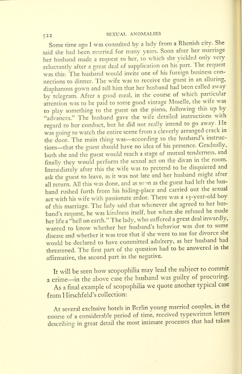 Some time ago I was consulted by a lady from a Rhenish city. She said she had been married for many years. Soon after her marriage her husband made a request to her, to which she yielded only very reluctantly after a great deal of supplication on his part. The request was this: The husband would invite one of his foreign business con- nections to dinner. The wife was to receive the guest in an alluring, diaphanous gown and tell him that her husband had been called away by telegram. After a good meal, in the course of which particular attention was to be paid to some good vintage Moselle, the wife was to play something to the guest on the piano, following this up by advances. The husband gave the wife detailed instructions with regard to her conduct, but he did not really intend to go away. He was going to watch the entire scene from a cleverly arranged crack in the door. The main thing was—according to the husband's instruc- tions—that the guest should have no idea of his presence. Gradually, both she and the guest would reach a stage of mutual tenderness, and finally they would perform the sexual act on the divan in the room. Immediately after this the wife was to pretend to be disquieted and ask the guest to leave, as it was not late and her husband might after all return. All this was done, and as soon as the guest had left the hus- band rushed forth from his hiding-place and carried out the sexual act with his wife with passionate ardor. There was a 15-year-old boy of this marriage. The lady said that whenever she agreed to her hus- band's request, he was kindness itself, but when she refused he made her life a hell on earth. The lady, who suffered a great deal inwardly, wanted to know whether her husband's behavior was due to some disease and whether it was true that if she were to sue for divorce she would be declared to have committed adultery, as her husband had threatened. The first part of the question had to be answered in the affirmative, the second part in the negative. It will be seen how scopophilia may lead the subject to commit a crime—in the above case the husband was guilty of procuring. As a final example of scopophilia we quote another typical case from Hirschfeld's collection: At several exclusive hotels in Berlin young married couples, in the course of a considerable period of time, received typewritten letters describing in great detail the most intimate processes that had taken