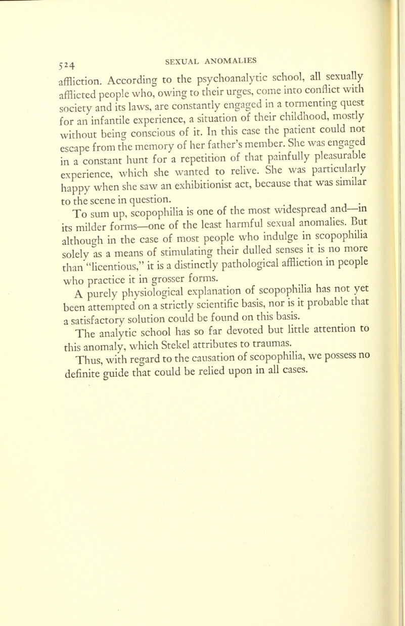 affliction. According to the psychoanalytic school, all sexually afflicted people who, owing to their urges, come into conflict with society and its laws, are constantly engaged in a tormenting quest for an infantile experience, a situation of their childhood, mostly without being conscious of it. In this case the patient could not escape from the memory of her father's member. She was engaged in a constant hunt for a repetition of that painfully pleasurable experience, which she wanted to relive. She was particularly happy when she saw an exhibitionist act, because that was similar to the scene in question. To sum up, scopophilia is one of the most widespread and—m its milder forms—one of the least harmful sexual anomalies. But although in the case of most people who indulge in scopophilia solely as a means of stimulating their dulled senses it is no more than licentious, it is a distinctly pathological affliction in people who practice it in grosser forms. A purely physiological explanation of scopophilia has not yet been attempted on a strictly scientific basis, nor is it probable that a satisfactory solution could be found on this basis. The analytic school has so far devoted but little attention to this anomaly, which Stekel attributes to traumas. Thus, with regard to the causation of scopophilia, we possess no definite guide that could be relied upon in all cases.