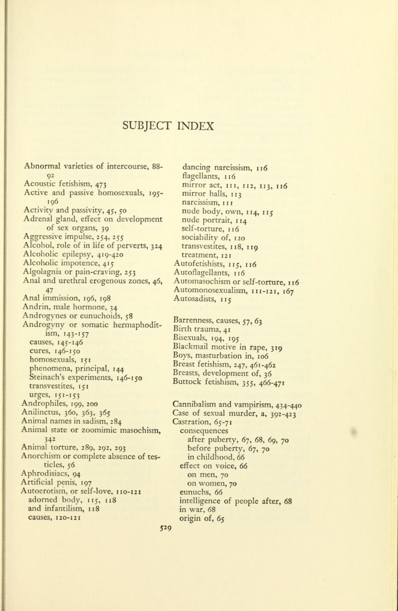 SUBJECT INDEX Abnormal varieties of intercourse, 88- Acoustic fetishism, 473 Active and passive homosexuals, 195- 196 Activity and passivity, 45, 50 Adrenal gland, effect on development of sex organs, 39 Aggressive impulse, 254, 255 Alcohol, role of in life of perverts, 324 Alcoholic epilepsy, 419-420 Alcoholic impotence, 415 Algolagnia or pain-craving, 253 Anal and urethral erogenous zones, 46, .47 Anal immission, 196, 198 Andrin, male hormone, 34 Androgynes or eunuchoids, 58 Androgyny or somatic hermaphodit- ism, 143-157 causes, 145-146 cures, 146-150 homosexuals, 151 phenomena, principal, 144 Steinach's experiments, 146-150 transvestites, 151 urges, 151-153 Androphiles, 199, 200 Anilinctus, 360, 363, 365 Animal names in sadism, 284 Animal state or zoomimic masochism, 342 Animal torture, 289, 292, 293 Anorchism or complete absence of tes- ticles, 56 Aphrodisiacs, 94 Artificial penis, 197 Autoerotism, or self-love, 110-121 adorned body, 115, 118 and infantilism, 118 causes, 120-121 dancing narcissism, 116 flagellants, 116 mirror act, in, 112, 113, 116 mirror halls, 113 narcissism, 111 nude body, own, 114, 115 nude portrait, 114 self-torture, 116 sociability of, 120 transvestites, 118, 119 treatment, 121 Autofetishists, 115, 116 Autoflagellants, 116 Automasochism or self-torture, 116 Automonosexualism, 111-121, 167 Autosadists, 115 Barrenness, causes, 57, 63 Birth trauma, 41 Bisexuals, 194, 195 Blackmail motive in rape, 319 Boys, masturbation in, 106 Breast fetishism, 247, 461-462 Breasts, development of, 36 Buttock fetishism, 355, 466-471 Cannibalism and vampirism, 434-440 Case of sexual murder, a, 392-423 Castration, 65-71 consequences after puberty, 67, 68, 69, 70 before puberty, 67, 70 in childhood, 66 effect on voice, 66 on men, 70 on women, 70 eunuchs, 66 intelligence of people after, 68 in war, 68 origin of, 65