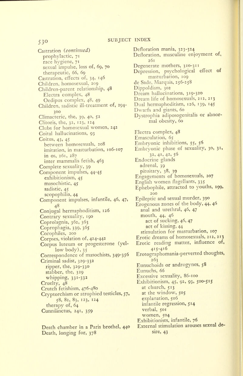 Castration (continued) prophylactic, 71 race hygiene, 71 sexual impulse, loss of, 69, 70 therapeutic, 66, 69 Castration, effects of, 34, 146 Children, homosexual, 209 Children-parent relationship, 48 Electra complex, 48 Oedipus complex, 48, 49 Children, sadistic ill-treatment of, 294- 300 Climacteric, the, 39, 40, 52 Clitoris, the, 32, 123, 124 Clubs for homosexual women, 242 Coital hallucinations, 93 Coitus, 43, 45 between homosexuals, 208 imitation, in masturbation, 106-107 in os, 261, 287 inter mammalis fetish, 463 Complete sexuality, 39 Component impulses, 44-45 exhibitionism, 45 masochistic, 45 sadistic, 45 scopophilia, 44 Component impulses, infantile, 46, 47, Conjugal hermaphoditism, 126 Contrary sexuality, 190 Coprolagnia, 362, 363 Coprophagia, 339, 365 Corophiles, 200 Corpses, violation of, 424-442 Corpus luteum or progesterone (yel- low body), 35 Correspondence of masochists, 349-356 Criminal sadist, 329-332 ripper, the, 329-330 stabber, the, 329 whipping, 331-332 Cruelty, 48 Crutch fetishism, 476-480 Cryptorchism or atrophied testicles, 57, 58, 82, 83, 123, 124 therapy of, 64 Cunnilinctus, 241, 359 Death chamber in a Paris brothel, 440 Death, longing for, 378 INDEX Defloration mania, 323-324 Defloration, masculine enjoyment of, 261 Degenerate mothers, 310-311 Depression, psychological effect of masturbation, 109 de Sade, Marquis, 256-258 Dippoldism, 302 Dream hallucinations, 319-320 Dream life of homosexuals, 212, 213 Dual hermaphoditism, 126, 139, 145 Dwarfs and giants, 60 Dystrophia adiposogenital or abnor- mal obesity, 60 Electra complex, 48 Emasculation, 65 Embryonic inhibitions, 55, 56 Embryonic phase of sexuality, 30, 31, 32, 41, 42, 56 Endocrine glands adrenal, 39 pituitary, 38, 39 Engagements of homosexuals, 207 English women flagellants, 335 Ephebophile, attracted to youths, 199, 200 Epileptic and sexual murder, 390 Erogenous zones of the body, 44, 46 anal and urethral, 46, 47 mouth, 44, 46 act of sucking, 46, 47 act of kissing, 44 stimulation for masturbation, 107 Erotic dreams of homosexuals, 212, 213 Erotic reading matter, influence of, 415-416 Erotographomania-perverted thoughts, 263 Eunuchoids or androgynes, 58 Eunuchs, 66 Excessive sexuality, 86-100 Exhibitionism, 45, 92, 93, 500-515 at church, 513 at the window, 505 explanation, 506 infantile regression, 514 verbal, 501 women, 504 Exhibitionists, infantile, 76 External stimulation arouses sexual de- sire, 43